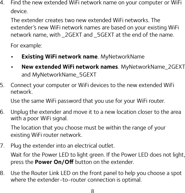 84.  Find the new extended WiFi network name on your computer or WiFi device.The extender creates two new extended WiFi networks. The extender’s new WiFi network names are based on your existing WiFi network name, with _2GEXT and _5GEXT at the end of the name.For example: Existing WiFi network name. MyNetworkName New extended WiFi network names. MyNetworkName_2GEXT and MyNetworkName_5GEXT5.  Connect your computer or WiFi devices to the new extended WiFi network.Use the same WiFi password that you use for your WiFi router.6.  Unplug the extender and move it to a new location closer to the area with a poor WiFi signal.The location that you choose must be within the range of your existing WiFi router network.7.  Plug the extender into an electrical outlet.Wait for the Power LED to light green. If the Power LED does not light, press the Power On/O button on the extender.8.  Use the Router Link LED on the front panel to help you choose a spot where the extender-to-router connection is optimal.