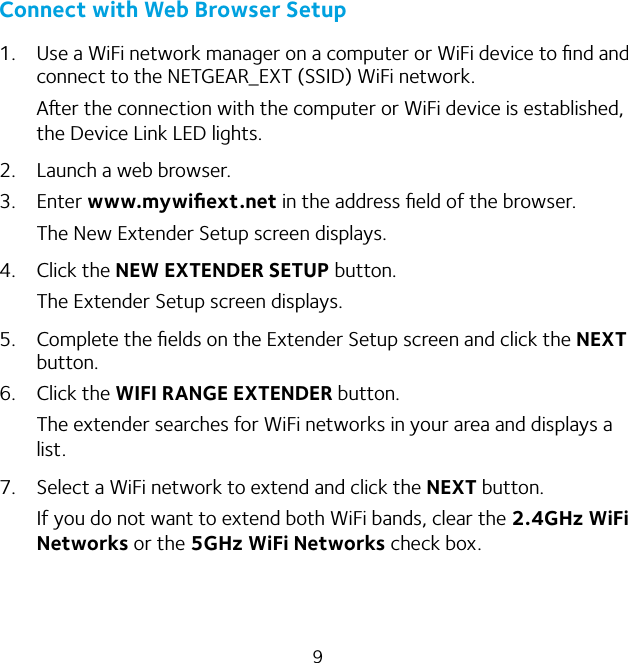 9Connect with Web Browser Setup1.  Use a WiFi network manager on a computer or WiFi device to ﬁnd and connect to the NETGEAR_EXT (SSID) WiFi network.Aer the connection with the computer or WiFi device is established, the Device Link LED lights.2.  Launch a web browser.3. Enter www.mywiﬁext.net in the address ﬁeld of the browser.The New Extender Setup screen displays.4. Click the NEW EXTENDER SETUP button.The Extender Setup screen displays.5.  Complete the ﬁelds on the Extender Setup screen and click the NEXT button.6. Click the WIFI RANGE EXTENDER button.The extender searches for WiFi networks in your area and displays a list.7.  Select a WiFi network to extend and click the NEXT button.If you do not want to extend both WiFi bands, clear the 2.4GHz WiFi Networks or the 5GHz WiFi Networks check box.