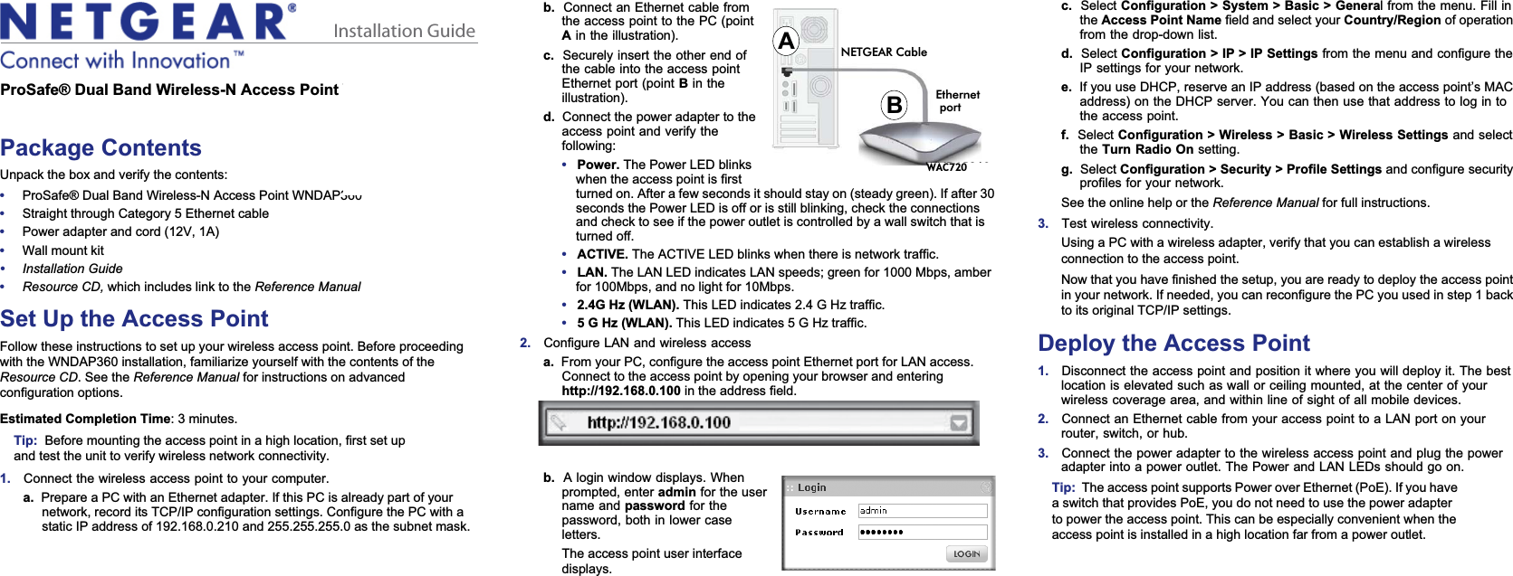 Installation Guideb. Connect an Ethernet cable from the access point to the PC (point Ain the illustration).c. Securely insert the other end of the cable into the access point Ethernet port (point Bin the illustration).d. Connect the power adapter to the access point and verify the following:•Power. The Power LED blinks when the access point is first turned on. After a few seconds it should stay on (steady green). If after 30 seconds the Power LED is off or is still blinking, check the connections and check to see if the power outlet is controlled by a wall switch that is turned off.•ACTIVE. The ACTIVE LED blinks when there is network traffic. •LAN. The LAN LED indicates LAN speeds; green for 1000 Mbps, amber for 100Mbps, and no light for 10Mbps. •2.4G Hz (WLAN). This LED indicates 2.4 G Hz traffic.•5 G Hz (WLAN). This LED indicates 5 G Hz traffic.2. Configure LAN and wireless accessa. From your PC, configure the access point Ethernet port for LAN access. Connect to the access point by opening your browser and entering http://192.168.0.100 in the address field. b. A login window displays. When prompted, enter admin for the user name and password for the password, both in lower case letters.The access point user interface displays.NETGEAR CableABWNDAP360Ethernetportc. Select Configuration &gt; System &gt; Basic &gt; General from the menu. Fill in the Access Point Name field and select your Country/Region of operation from the drop-down list.d. Select Configuration &gt; IP &gt; IP Settings from the menu and configure the IP settings for your network.e. If you use DHCP, reserve an IP address (based on the access point’s MAC address) on the DHCP server. You can then use that address to log in to the access point.f. Select Configuration &gt; Wireless &gt; Basic &gt; Wireless Settings and select the Turn Radio On setting.g. Select Configuration &gt; Security &gt; Profile Settings and configure security profiles for your network.See the online help or the Reference Manual for full instructions. 3. Test wireless connectivity. Using a PC with a wireless adapter, verify that you can establish a wireless connection to the access point.Now that you have finished the setup, you are ready to deploy the access point in your network. If needed, you can reconfigure the PC you used in step 1 back to its original TCP/IP settings.Deploy the Access Point1. Disconnect the access point and position it where you will deploy it. The best location is elevated such as wall or ceiling mounted, at the center of your wireless coverage area, and within line of sight of all mobile devices.2. Connect an Ethernet cable from your access point to a LAN port on your router, switch, or hub.3. Connect the power adapter to the wireless access point and plug the power adapter into a power outlet. The Power and LAN LEDs should go on.Tip: The access point supports Power over Ethernet (PoE). If you have a switch that provides PoE, you do not need to use the power adapter to power the access point. This can be especially convenient when the access point is installed in a high location far from a power outlet.ProSafe® Dual Band Wireless-N Access Point WNDAP360Package ContentsUnpack the box and verify the contents:•ProSafe® Dual Band Wireless-N Access Point WNDAP360•Straight through Category 5 Ethernet cable•Power adapter and cord (12V, 1A)•Wall mount kit•Installation Guide•Resource CD, which includes link to the Reference ManualSet Up the Access PointFollow these instructions to set up your wireless access point. Before proceeding with the WNDAP360 installation, familiarize yourself with the contents of theResource CD. See the Reference Manual for instructions on advanced configuration options. Estimated Completion Time: 3 minutes.Tip: Before mounting the access point in a high location, first set up and test the unit to verify wireless network connectivity.1. Connect the wireless access point to your computer.a. Prepare a PC with an Ethernet adapter. If this PC is already part of your network, record its TCP/IP configuration settings. Configure the PC with a static IP address of 192.168.0.210 and 255.255.255.0 as the subnet mask.   WAC720 