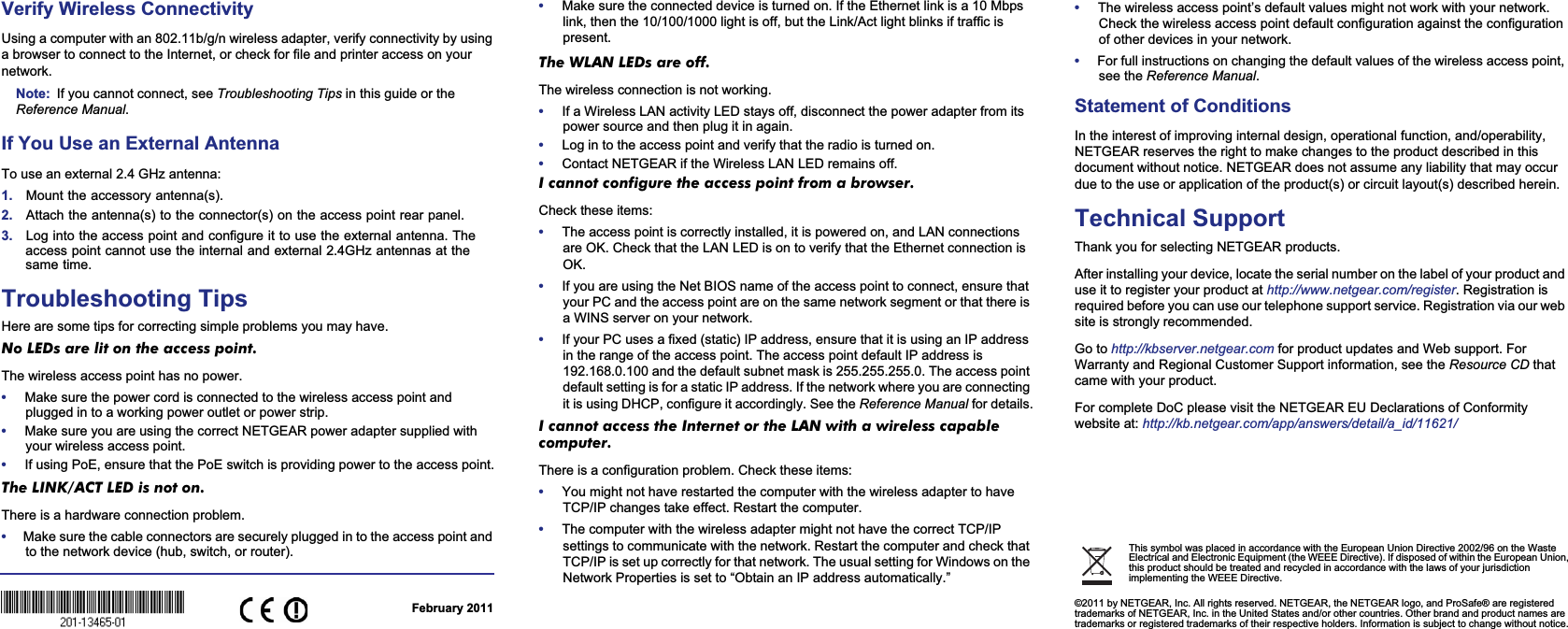February 2011This symbol was placed in accordance with the European Union Directive 2002/96 on the Waste Electrical and Electronic Equipment (the WEEE Directive). If disposed of within the European Union, this product should be treated and recycled in accordance with the laws of your jurisdiction implementing the WEEE Directive.©2011 by NETGEAR, Inc. All rights reserved. NETGEAR, the NETGEAR logo, and ProSafe® are registered trademarks of NETGEAR, Inc. in the United States and/or other countries. Other brand and product names are trademarks or registered trademarks of their respective holders. Information is subject to change without notice. Verify Wireless ConnectivityUsing a computer with an 802.11b/g/n wireless adapter, verify connectivity by using a browser to connect to the Internet, or check for file and printer access on your network.Note: If you cannot connect, see Troubleshooting Tips in this guide or the Reference Manual.If You Use an External AntennaTo use an external 2.4 GHz antenna:1. Mount the accessory antenna(s).2. Attach the antenna(s) to the connector(s) on the access point rear panel.3. Log into the access point and configure it to use the external antenna. The access point cannot use the internal and external 2.4GHz antennas at the same time. Troubleshooting TipsHere are some tips for correcting simple problems you may have.No LEDs are lit on the access point. The wireless access point has no power.•Make sure the power cord is connected to the wireless access point and plugged in to a working power outlet or power strip.•Make sure you are using the correct NETGEAR power adapter supplied with your wireless access point.•If using PoE, ensure that the PoE switch is providing power to the access point.The LINK/ACT LED is not on. There is a hardware connection problem.•Make sure the cable connectors are securely plugged in to the access point and to the network device (hub, switch, or router).•Make sure the connected device is turned on. If the Ethernet link is a 10 Mbps link, then the 10/100/1000 light is off, but the Link/Act light blinks if traffic is present.The WLAN LEDs are off. The wireless connection is not working.•If a Wireless LAN activity LED stays off, disconnect the power adapter from its power source and then plug it in again. •Log in to the access point and verify that the radio is turned on.•Contact NETGEAR if the Wireless LAN LED remains off.I cannot configure the access point from a browser. Check these items:•The access point is correctly installed, it is powered on, and LAN connections are OK. Check that the LAN LED is on to verify that the Ethernet connection is OK.•If you are using the Net BIOS name of the access point to connect, ensure that your PC and the access point are on the same network segment or that there is a WINS server on your network.•If your PC uses a fixed (static) IP address, ensure that it is using an IP address in the range of the access point. The access point default IP address is 192.168.0.100 and the default subnet mask is 255.255.255.0. The access point default setting is for a static IP address. If the network where you are connecting it is using DHCP, configure it accordingly. See the Reference Manual for details.I cannot access the Internet or the LAN with a wireless capable computer. There is a configuration problem. Check these items:•You might not have restarted the computer with the wireless adapter to have TCP/IP changes take effect. Restart the computer.•The computer with the wireless adapter might not have the correct TCP/IP settings to communicate with the network. Restart the computer and check that TCP/IP is set up correctly for that network. The usual setting for Windows on the Network Properties is set to “Obtain an IP address automatically.”•The wireless access point’s default values might not work with your network. Check the wireless access point default configuration against the configuration of other devices in your network.•For full instructions on changing the default values of the wireless access point, see the Reference Manual.Statement of Conditions In the interest of improving internal design, operational function, and/operability, NETGEAR reserves the right to make changes to the product described in this document without notice. NETGEAR does not assume any liability that may occur due to the use or application of the product(s) or circuit layout(s) described herein.Technical SupportThank you for selecting NETGEAR products.After installing your device, locate the serial number on the label of your product and use it to register your product at http://www.netgear.com/register. Registration is required before you can use our telephone support service. Registration via our web site is strongly recommended. Go to http://kbserver.netgear.com for product updates and Web support. For Warranty and Regional Customer Support information, see the Resource CD thatcame with your product.For complete DoC please visit the NETGEAR EU Declarations of Conformity website at: http://kb.netgear.com/app/answers/detail/a_id/11621/