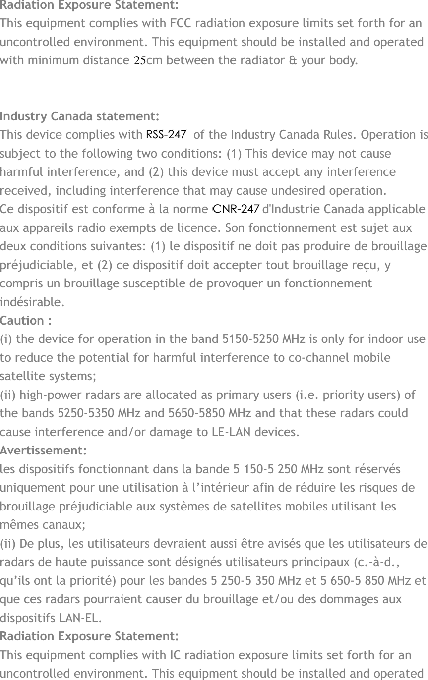Radiation Exposure Statement:This equipment complies with FCC radiation exposure limits set forth for an uncontrolled environment. This equipment should be installed and operated with minimum distance 20cm between the radiator &amp; your body. Industry Canada statement: This device complies with RSS-210 of the Industry Canada Rules. Operation is subject to the following two conditions: (1) This device may not cause harmful interference, and (2) this device must accept any interference received, including interference that may cause undesired operation. Ce dispositif est conforme à la norme CNR-210 d&apos;Industrie Canada applicable aux appareils radio exempts de licence. Son fonctionnement est sujet aux deux conditions suivantes: (1) le dispositif ne doit pas produire de brouillage préjudiciable, et (2) ce dispositif doit accepter tout brouillage reçu, y compris un brouillage susceptible de provoquer un fonctionnement indésirable. Caution :(i) the device for operation in the band 5150-5250 MHz is only for indoor use to reduce the potential for harmful interference to co-channel mobile satellite systems; (ii) high-power radars are allocated as primary users (i.e. priority users) of the bands 5250-5350 MHz and 5650-5850 MHz and that these radars could cause interference and/or damage to LE-LAN devices. Avertissement: les dispositifs fonctionnant dans la bande 5 150-5 250 MHz sont réservés uniquement pour une utilisation à l’intérieur afin de réduire les risques de brouillage préjudiciable aux systèmes de satellites mobiles utilisant les mêmes canaux; (ii) De plus, les utilisateurs devraient aussi être avisés que les utilisateurs de radars de haute puissance sont désignés utilisateurs principaux (c.-à-d., qu’ils ont la priorité) pour les bandes 5 250-5 350 MHz et 5 650-5 850 MHz et que ces radars pourraient causer du brouillage et/ou des dommages aux dispositifs LAN-EL. Radiation Exposure Statement:This equipment complies with IC radiation exposure limits set forth for an uncontrolled environment. This equipment should be installed and operated 25RSS-247 CNR-247 