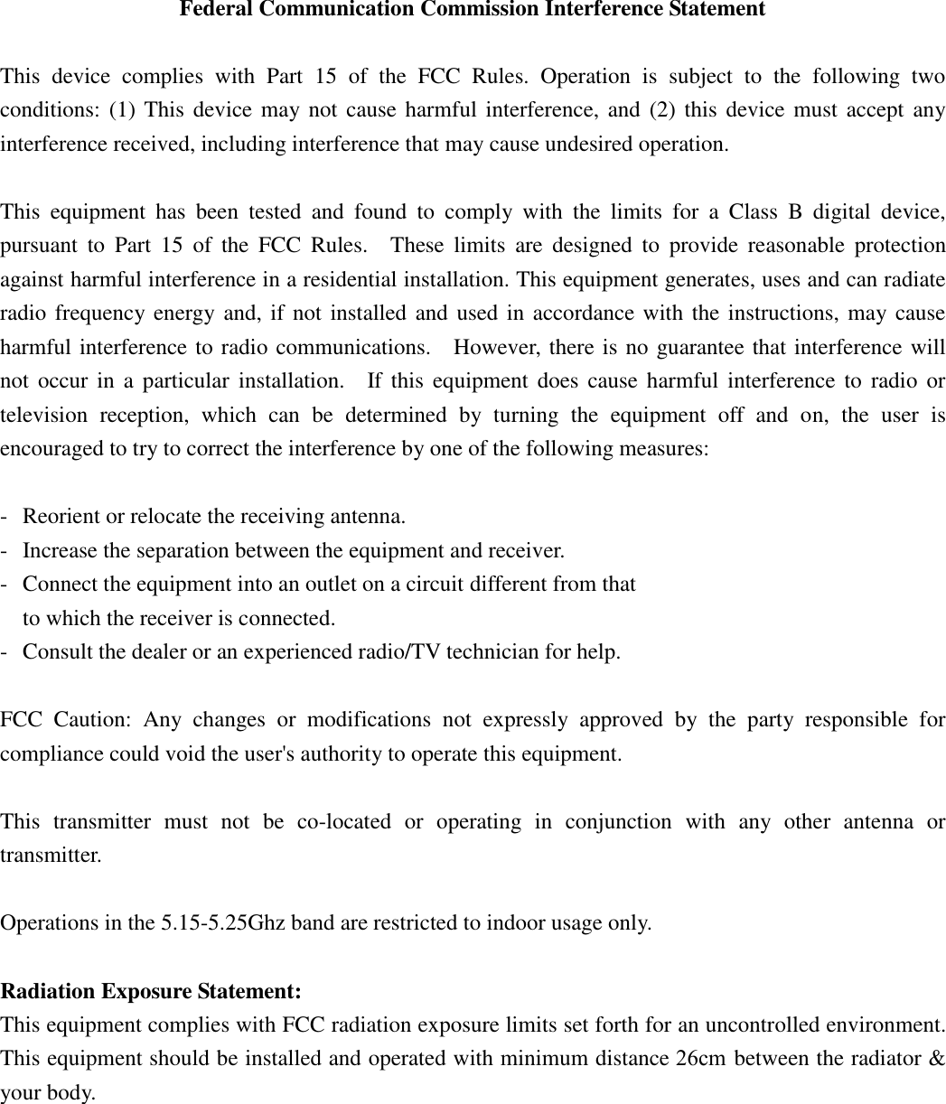    Federal Communication Commission Interference Statement  This  device  complies  with  Part  15  of  the  FCC  Rules.  Operation  is  subject  to  the  following  two conditions: (1) This device may not cause harmful interference, and  (2)  this  device must accept any interference received, including interference that may cause undesired operation.  This  equipment  has  been  tested  and  found  to  comply  with  the  limits  for  a  Class  B  digital  device, pursuant  to  Part  15  of  the  FCC  Rules.    These  limits  are  designed  to  provide  reasonable  protection against harmful interference in a residential installation. This equipment generates, uses and can radiate radio frequency energy and, if not installed and used in accordance with the instructions, may cause harmful interference to radio communications.    However, there is no guarantee that interference will not  occur  in  a particular installation.    If this  equipment  does  cause  harmful  interference  to  radio or television  reception,  which  can  be  determined  by  turning  the  equipment  off  and  on,  the  user  is encouraged to try to correct the interference by one of the following measures:  -  Reorient or relocate the receiving antenna. -  Increase the separation between the equipment and receiver. -  Connect the equipment into an outlet on a circuit different from that to which the receiver is connected. -  Consult the dealer or an experienced radio/TV technician for help.  FCC  Caution:  Any  changes  or  modifications  not  expressly  approved  by  the  party  responsible  for compliance could void the user&apos;s authority to operate this equipment.  This  transmitter  must  not  be  co-located  or  operating  in  conjunction  with  any  other  antenna  or transmitter.  Operations in the 5.15-5.25Ghz band are restricted to indoor usage only.  Radiation Exposure Statement: This equipment complies with FCC radiation exposure limits set forth for an uncontrolled environment. This equipment should be installed and operated with minimum distance 30cm between the radiator &amp; your body. 26cm 