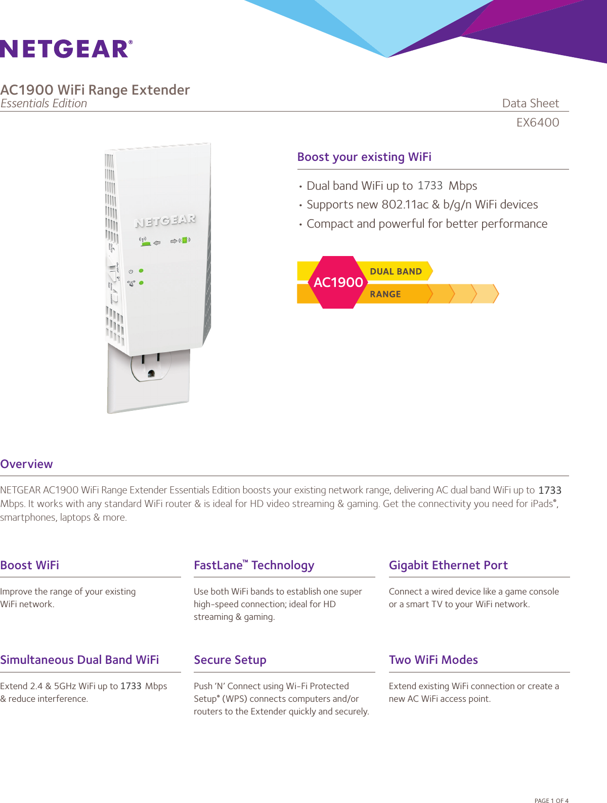 Boost your existing WiFiOverviewNETGEAR AC1900 WiFi Range Extender Essentials Edition boosts your existing network range, delivering AC dual band WiFi up to 1900 Mbps. It works with any standard WiFi router &amp; is ideal for HD video streaming &amp; gaming. Get the connectivity you need for iPads®, smartphones, laptops &amp; more.•DualbandWiFiupto1900Mbps•Supportsnew802.11ac&amp;b/g/nWiFidevices•CompactandpowerfulforbetterperformancePAGE1OF4Simultaneous Dual Band WiFiExtend2.4&amp;5GHzWiFiupto1900Mbps&amp;reduceinterference.FastLane™ TechnologyUsebothWiFibandstoestablishonesuperhigh-speedconnection;idealforHDstreaming&amp;gaming.Boost WiFiImprovetherangeofyourexistingWiFinetwork.Gigabit Ethernet PortConnectawireddevicelikeagameconsoleorasmartTVtoyourWiFinetwork.Secure SetupPush‘N’ConnectusingWi-FiProtectedSetup®(WPS)connectscomputersand/orrouterstotheExtenderquicklyandsecurely.Two WiFi ModesExtendexistingWiFiconnectionorcreateanewACWiFiaccesspoint.EX6400AC1900 WiFi Range ExtenderEssentials Edition              DataSheet173317331733