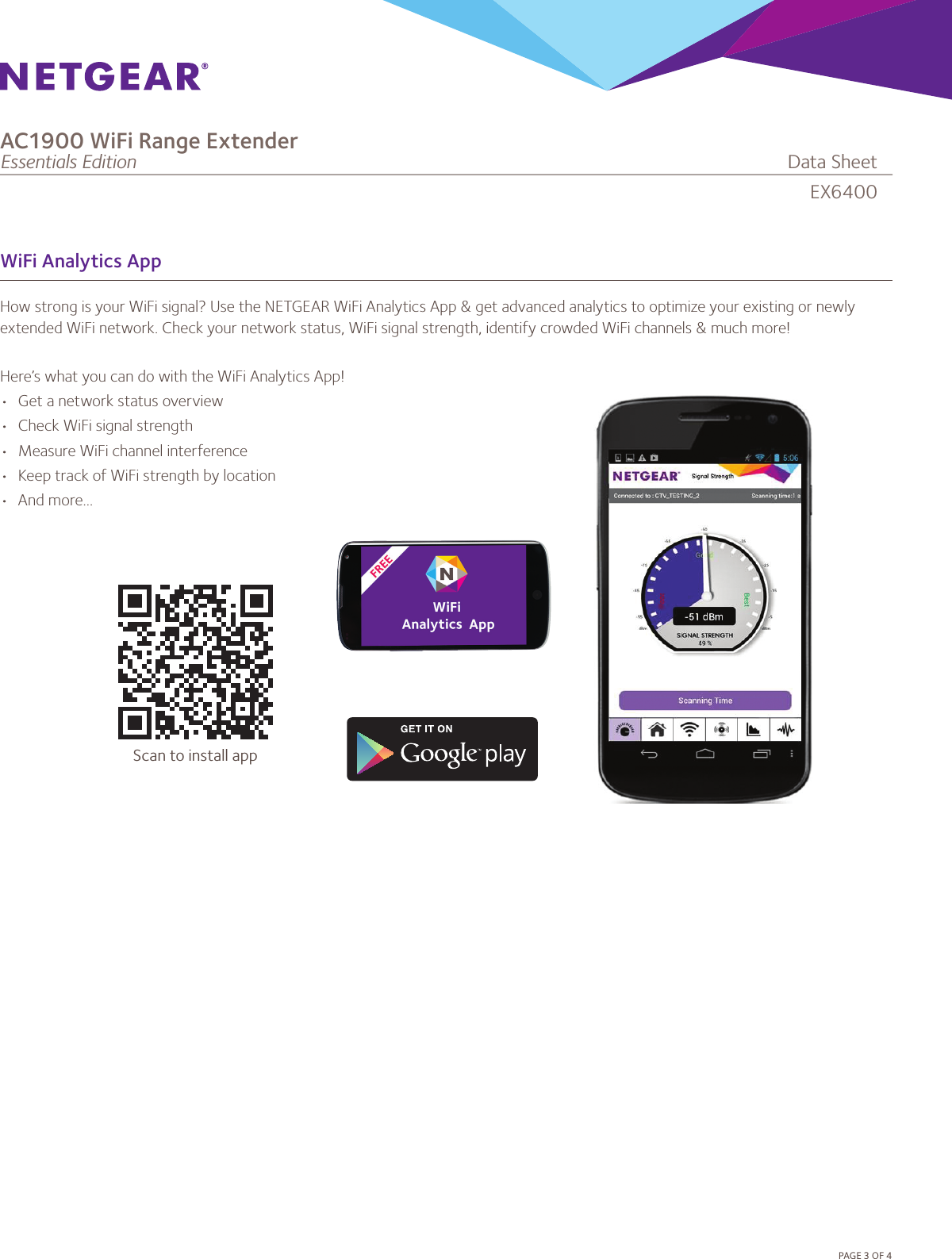 PAGE3OF4WiFi Analytics AppHow strong is your WiFi signal? Use the NETGEAR WiFi Analytics App &amp; get advanced analytics to optimize your existing or newly extended WiFi network. Check your network status, WiFi signal strength, identify crowded WiFi channels &amp; much more!Here’s what you can do with the WiFi Analytics App!• Getanetworkstatusoverview• CheckWiFisignalstrength• MeasureWiFichannelinterference• KeeptrackofWiFistrengthbylocation• Andmore...EX6400AC1900 WiFi Range ExtenderEssentials Edition              DataSheetScan to install app