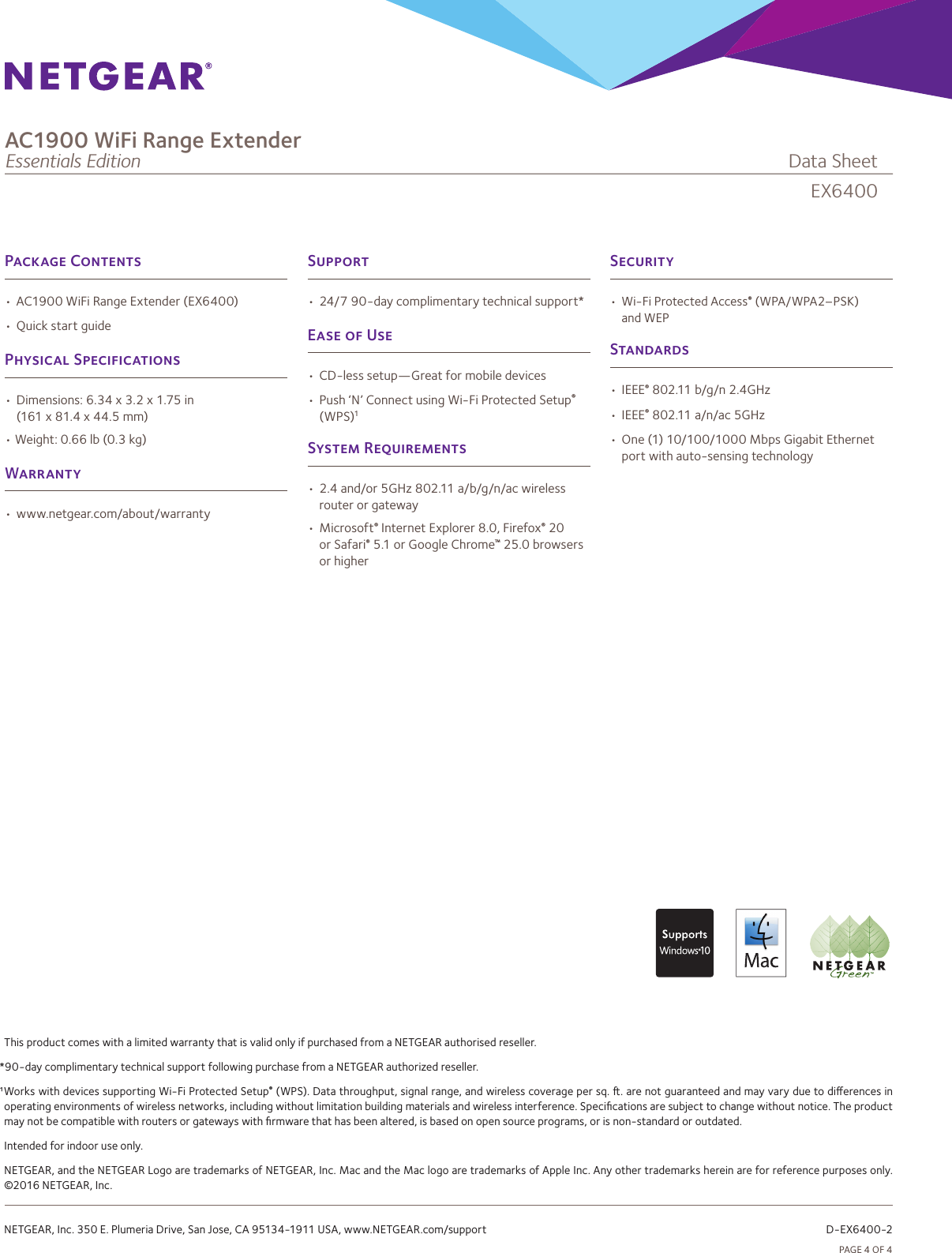 PAGE4OF4P C•AC1900WiFiRangeExtender(EX6400)•QuickstartguideP S•Dimensions:6.34x3.2x1.75in(161x81.4x44.5mm)•Weight:0.66lb(0.3kg)W•www.netgear.com/about/warrantyS•Wi-FiProtectedAccess®(WPA/WPA2–PSK)andWEPS•IEEE®802.11b/g/n2.4GHz•IEEE®802.11a/n/ac5GHz•One(1)10/100/1000MbpsGigabitEthernetportwithauto-sensingtechnologyS•24/790-daycomplimentarytechnicalsupport*E  U•CD-lesssetup—Greatformobiledevices•Push‘N’ConnectusingWi-FiProtectedSetup®(WPS)1S R•2.4and/or5GHz802.11a/b/g/n/acwirelessrouterorgateway•Microsoft®InternetExplorer8.0,Firefox®20orSafari®5.1orGoogleChrome™25.0browsersorhigherThisproductcomeswithalimitedwarrantythatisvalidonlyifpurchasedfromaNETGEARauthorisedreseller.*90-daycomplimentarytechnicalsupportfollowingpurchasefromaNETGEARauthorizedreseller.¹WorkswithdevicessupportingWi-FiProtectedSetup®(WPS).Datathroughput,signalrange,andwirelesscoveragepersq..arenotguaranteedandmayvaryduetodierencesinoperatingenvironmentsofwirelessnetworks,includingwithoutlimitationbuildingmaterialsandwirelessinterference.Specicationsaresubjecttochangewithoutnotice.Theproductmaynotbecompatiblewithroutersorgatewayswithrmwarethathasbeenaltered,isbasedonopensourceprograms,orisnon-standardoroutdated.Intendedforindooruseonly.NETGEAR,andtheNETGEARLogoaretrademarksofNETGEAR,Inc.MacandtheMaclogoaretrademarksofAppleInc.Anyothertrademarkshereinareforreferencepurposesonly.©2016NETGEAR,Inc.NETGEAR,Inc.350E.PlumeriaDrive,SanJose,CA95134-1911USA,www.NETGEAR.com/support     D-EX6400-2EX6400AC1900 WiFi Range ExtenderEssentials Edition              DataSheet