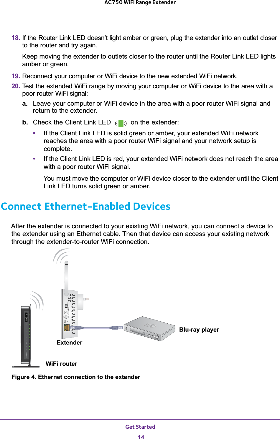 Get Started 14AC750 WiFi Range Extender 18. If the Router Link LED doesn’t light amber or green, plug the extender into an outlet closer to the router and try again.Keep moving the extender to outlets closer to the router until the Router Link LED lights amber or green.19. Reconnect your computer or WiFi device to the new extended WiFi network.20. Test the extended WiFi range by moving your computer or WiFi device to the area with a poor router WiFi signal:a. Leave your computer or WiFi device in the area with a poor router WiFi signal and return to the extender.b.  Check the Client Link LED   on the extender: •If the Client Link LED is solid green or amber, your extended WiFi network reaches the area with a poor router WiFi signal and your network setup is complete.•If the Client Link LED is red, your extended WiFi network does not reach the area with a poor router WiFi signal.You must move the computer or WiFi device closer to the extender until the Client Link LED turns solid green or amber.Connect Ethernet-Enabled DevicesAfter the extender is connected to your existing WiFi network, you can connect a device to the extender using an Ethernet cable. Then that device can access your existing network through the extender-to-router WiFi connection.WiFi routerExtenderBlu-ray playerFigure 4. Ethernet connection to the extender