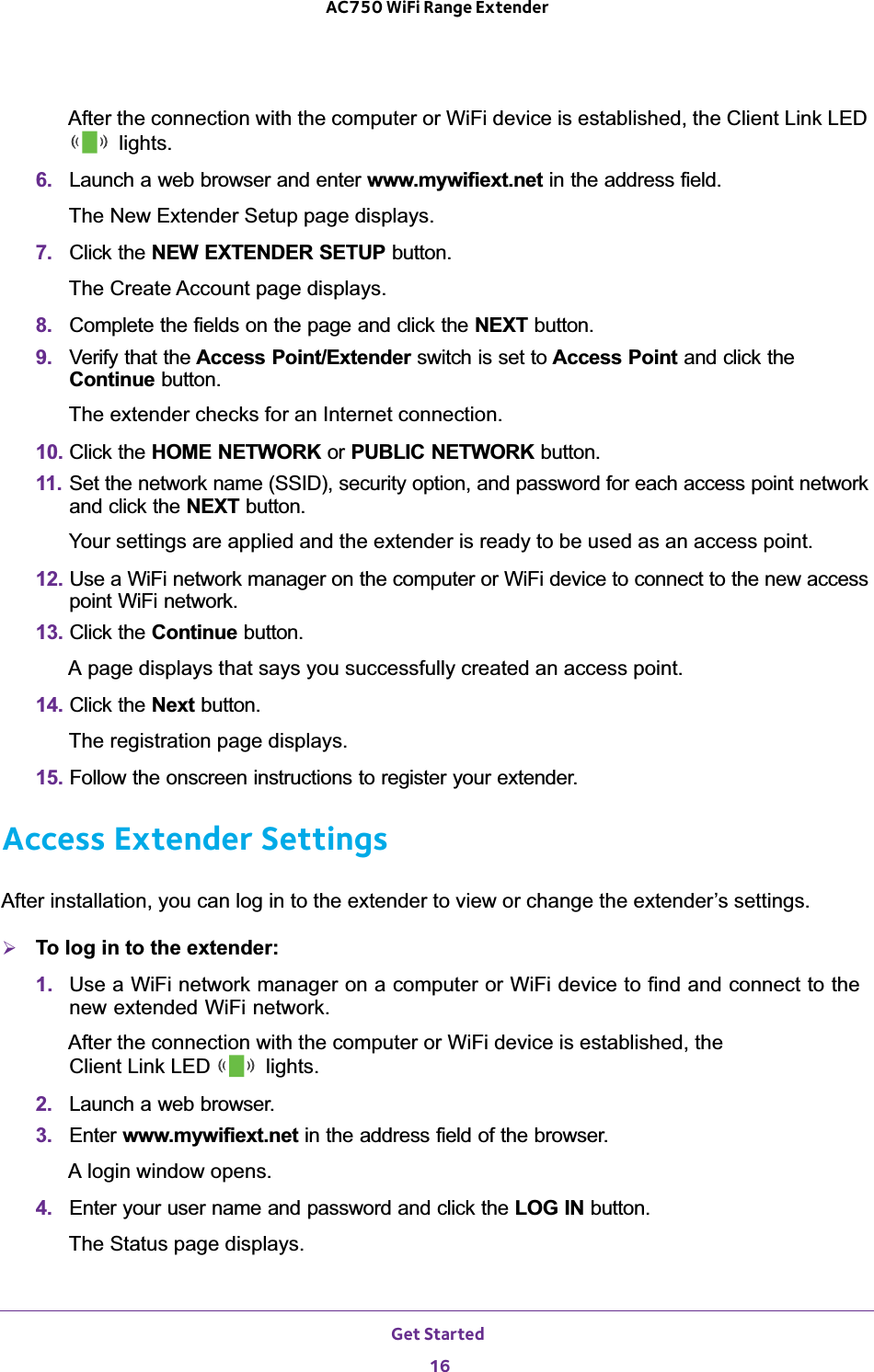 Get Started 16AC750 WiFi Range Extender After the connection with the computer or WiFi device is established, the Client Link LED  lights.6.  Launch a web browser and enter www.mywifiext.net in the address field.The New Extender Setup page displays.7.  Click the NEW EXTENDER SETUP button.The Create Account page displays.8.  Complete the fields on the page and click the NEXT button.9.  Verify that the Access Point/Extender switch is set to Access Point and click the Continue button.The extender checks for an Internet connection.10. Click the HOME NETWORK or PUBLIC NETWORK button.11.  Set the network name (SSID), security option, and password for each access point network and click the NEXT button.Your settings are applied and the extender is ready to be used as an access point.12. Use a WiFi network manager on the computer or WiFi device to connect to the new access point WiFi network.13. Click the Continue button.A page displays that says you successfully created an access point.14. Click the Next button.The registration page displays.15. Follow the onscreen instructions to register your extender.Access Extender SettingsAfter installation, you can log in to the extender to view or change the extender’s settings.¾To log in to the extender:1.  Use a WiFi network manager on a computer or WiFi device to find and connect to the new extended WiFi network.After the connection with the computer or WiFi device is established, the  Client Link LED   lights.2.  Launch a web browser.3.  Enter www.mywifiext.net in the address field of the browser.A login window opens.4.  Enter your user name and password and click the LOG IN button.The Status page displays.
