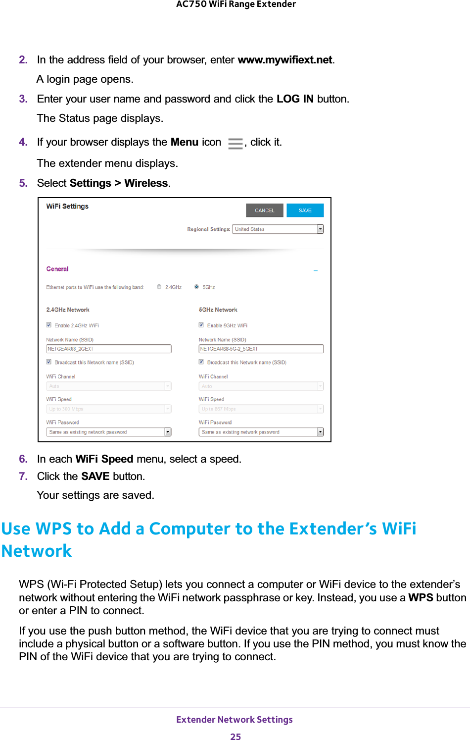 Extender Network Settings 25 AC750 WiFi Range Extender2.  In the address field of your browser, enter www.mywifiext.net. A login page opens.3.  Enter your user name and password and click the LOG IN button.The Status page displays.4.  If your browser displays the Menu icon  , click it.The extender menu displays.5.  Select Settings &gt; Wireless.6.  In each WiFi Speed menu, select a speed.7.  Click the SAVE button.Your settings are saved.Use WPS to Add a Computer to the Extender’s WiFi NetworkWPS (Wi-Fi Protected Setup) lets you connect a computer or WiFi device to the extender’s network without entering the WiFi network passphrase or key. Instead, you use a WPS button or enter a PIN to connect.If you use the push button method, the WiFi device that you are trying to connect must include a physical button or a software button. If you use the PIN method, you must know the PIN of the WiFi device that you are trying to connect.