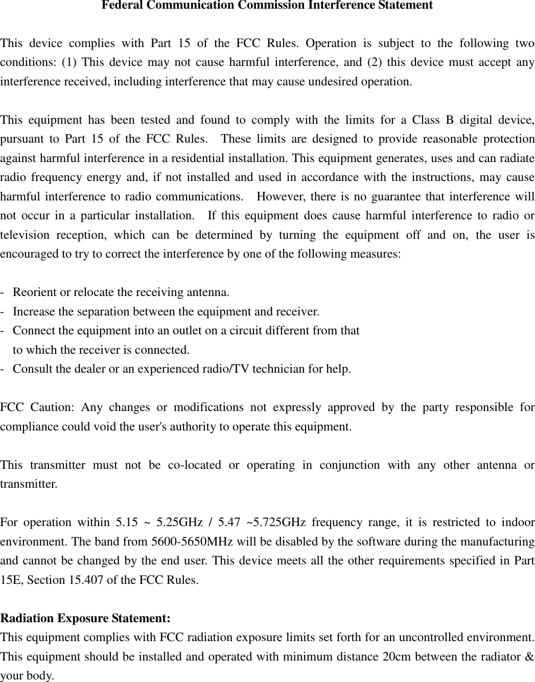  Federal Communication Commission Interference Statement  This  device  complies  with  Part  15  of  the  FCC  Rules.  Operation  is  subject  to  the  following  two conditions: (1) This device may not cause harmful interference, and  (2)  this  device must accept any interference received, including interference that may cause undesired operation.  This  equipment  has  been  tested  and  found  to  comply  with  the  limits  for  a  Class  B  digital  device, pursuant  to  Part  15  of  the  FCC  Rules.    These  limits  are  designed  to  provide  reasonable  protection against harmful interference in a residential installation. This equipment generates, uses and can radiate radio frequency energy and, if not installed and used in accordance with the instructions, may cause harmful interference to radio communications.    However, there is no guarantee that interference will not  occur  in  a particular installation.    If this  equipment  does  cause  harmful  interference  to  radio or television  reception,  which  can  be  determined  by  turning  the  equipment  off  and  on,  the  user  is encouraged to try to correct the interference by one of the following measures:  -  Reorient or relocate the receiving antenna. -  Increase the separation between the equipment and receiver. -  Connect the equipment into an outlet on a circuit different from that to which the receiver is connected. -  Consult the dealer or an experienced radio/TV technician for help.  FCC  Caution:  Any  changes  or  modifications  not  expressly  approved  by  the  party  responsible  for compliance could void the user&apos;s authority to operate this equipment.  This  transmitter  must  not  be  co-located  or  operating  in  conjunction  with  any  other  antenna  or transmitter.  For  operation  within  5.15  ~  5.25GHz  /  5.47  ~5.725GHz  frequency  range,  it  is  restricted  to  indoor environment. The band from 5600-5650MHz will be disabled by the software during the manufacturing and cannot be changed by the end user. This device meets all the other requirements specified in Part 15E, Section 15.407 of the FCC Rules.  Radiation Exposure Statement: This equipment complies with FCC radiation exposure limits set forth for an uncontrolled environment. This equipment should be installed and operated with minimum distance 20cm between the radiator &amp; your body. 