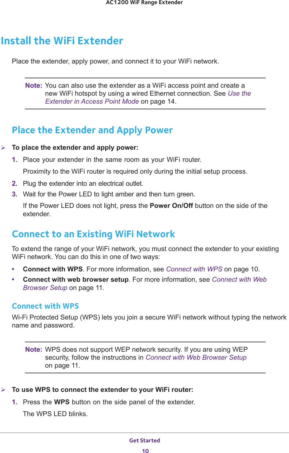 Get Started 10AC1200 WiF Range Extender Install the WiFi ExtenderPlace the extender, apply power, and connect it to your WiFi network.Note: You can also use the extender as a WiFi access point and create a new WiFi hotspot by using a wired Ethernet connection. See Use the Extender in Access Point Mode on page  14.Place the Extender and Apply PowerTo place the extender and apply power:1.  Place your extender in the same room as your WiFi router.Proximity to the WiFi router is required only during the initial setup process.2.  Plug the extender into an electrical outlet.3.  Wait for the Power LED to light amber and then turn green. If the Power LED does not light, press the Power On/Off button on the side of the extender.Connect to an Existing WiFi NetworkTo extend the range of your WiFi network, you must connect the extender to your existing WiFi network. You can do this in one of two ways:•Connect with WPS. For more information, see Connect with WPS on page  10.•Connect with web browser setup. For more information, see Connect with Web Browser Setup on page  11.Connect with WPSWi-Fi Protected Setup (WPS) lets you join a secure WiFi network without typing the network name and password.Note: WPS does not support WEP network security. If you are using WEP security, follow the instructions in Connect with Web Browser Setup on page  11.To use WPS to connect the extender to your WiFi router:1.  Press the WPS button on the side panel of the extender.The WPS LED blinks.