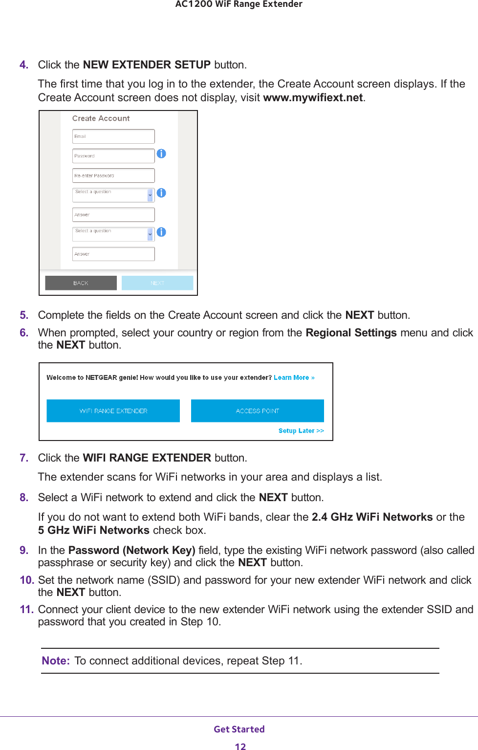 Get Started 12AC1200 WiF Range Extender 4.  Click the NEW EXTENDER SETUP button.The first time that you log in to the extender, the Create Account screen displays. If the Create Account screen does not display, visit www.mywifiext.net.5.  Complete the fields on the Create Account screen and click the NEXT button.6.  When prompted, select your country or region from the Regional Settings menu and click the NEXT button.7.  Click the WIFI RANGE EXTENDER button.The extender scans for WiFi networks in your area and displays a list.8.  Select a WiFi network to extend and click the NEXT button.If you do not want to extend both WiFi bands, clear the 2.4 GHz WiFi Networks or the  5 GHz WiFi Networks check box.9.  In the Password (Network Key) field, type the existing WiFi network password (also called passphrase or security key) and click the NEXT button.10. Set the network name (SSID) and password for your new extender WiFi network and click the NEXT button.11. Connect your client device to the new extender WiFi network using the extender SSID and password that you created in Step 10.Note: To connect additional devices, repeat Step 11.