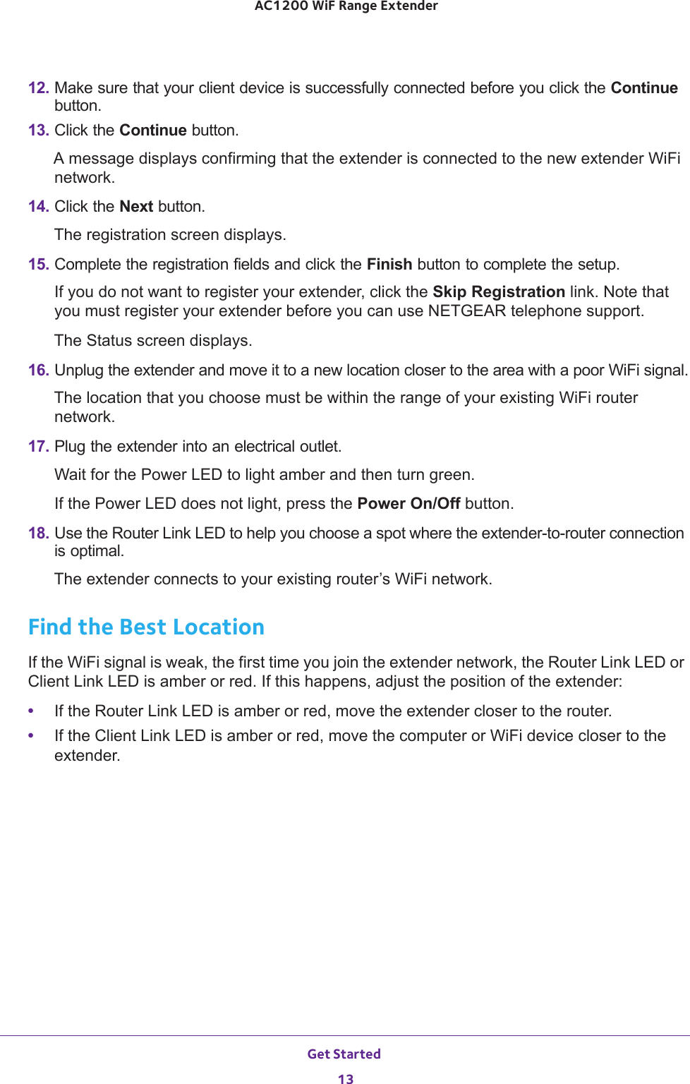 Get Started 13 AC1200 WiF Range Extender12. Make sure that your client device is successfully connected before you click the Continue button.13. Click the Continue button.A message displays confirming that the extender is connected to the new extender WiFi network.14. Click the Next button.The registration screen displays.15. Complete the registration fields and click the Finish button to complete the setup.If you do not want to register your extender, click the Skip Registration link. Note that you must register your extender before you can use NETGEAR telephone support.The Status screen displays.16. Unplug the extender and move it to a new location closer to the area with a poor WiFi signal.The location that you choose must be within the range of your existing WiFi router network.17. Plug the extender into an electrical outlet.Wait for the Power LED to light amber and then turn green. If the Power LED does not light, press the Power On/Off button.18. Use the Router Link LED to help you choose a spot where the extender-to-router connection is optimal.The extender connects to your existing router’s WiFi network.Find the Best LocationIf the WiFi signal is weak, the first time you join the extender network, the Router Link LED or Client Link LED is amber or red. If this happens, adjust the position of the extender:•If the Router Link LED is amber or red, move the extender closer to the router.•If the Client Link LED is amber or red, move the computer or WiFi device closer to the extender.