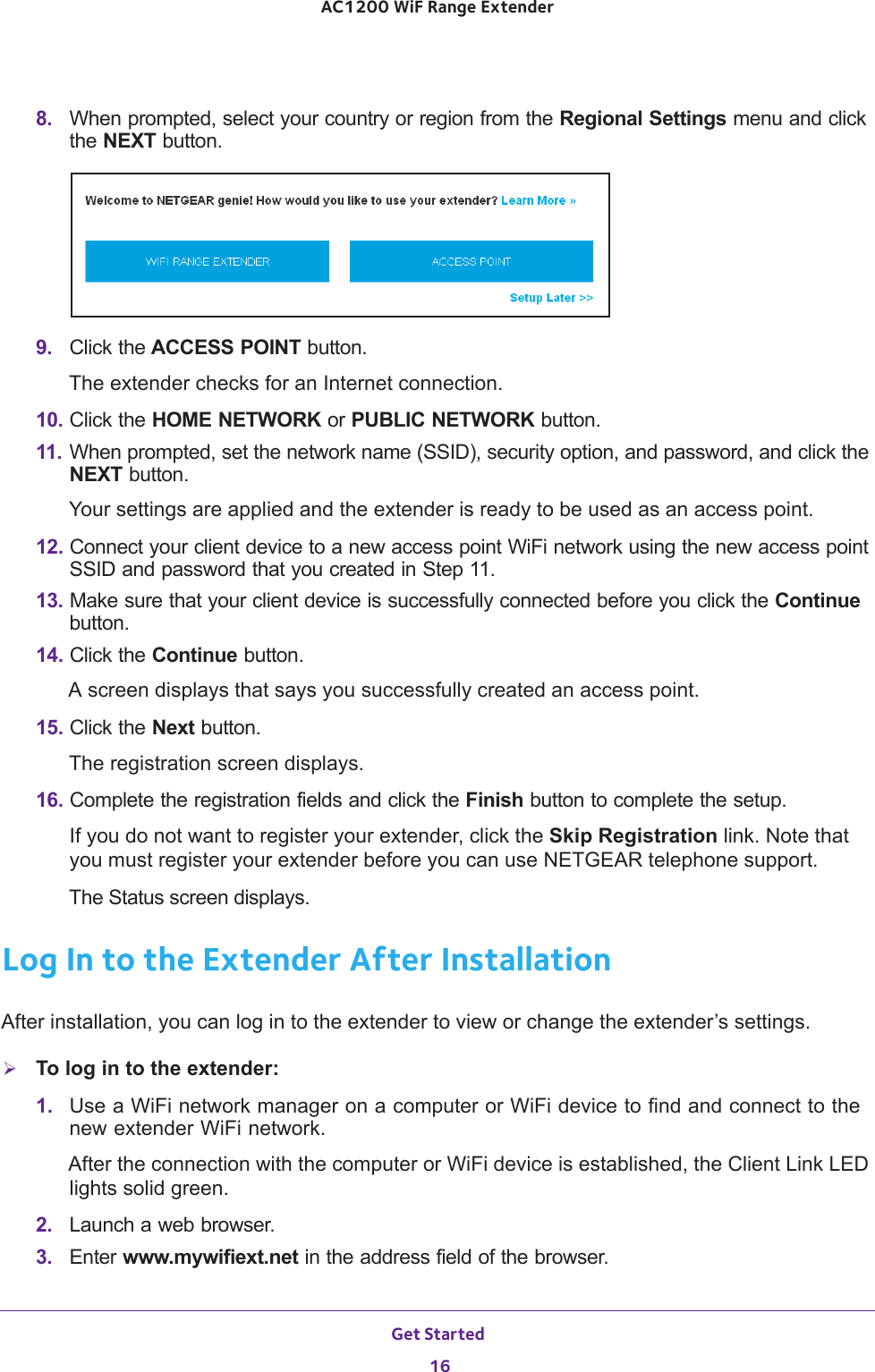 Get Started 16AC1200 WiF Range Extender 8.  When prompted, select your country or region from the Regional Settings menu and click the NEXT button.9.  Click the ACCESS POINT button.The extender checks for an Internet connection.10. Click the HOME NETWORK or PUBLIC NETWORK button.11. When prompted, set the network name (SSID), security option, and password, and click the NEXT button.Your settings are applied and the extender is ready to be used as an access point.12. Connect your client device to a new access point WiFi network using the new access point SSID and password that you created in Step 11.13. Make sure that your client device is successfully connected before you click the Continue button.14. Click the Continue button.A screen displays that says you successfully created an access point.15. Click the Next button.The registration screen displays.16. Complete the registration fields and click the Finish button to complete the setup.If you do not want to register your extender, click the Skip Registration link. Note that you must register your extender before you can use NETGEAR telephone support.The Status screen displays.Log In to the Extender After InstallationAfter installation, you can log in to the extender to view or change the extender’s settings.To log in to the extender:1.  Use a WiFi network manager on a computer or WiFi device to find and connect to the new extender WiFi network.After the connection with the computer or WiFi device is established, the Client Link LED lights solid green.2.  Launch a web browser.3.  Enter www.mywifiext.net in the address field of the browser.