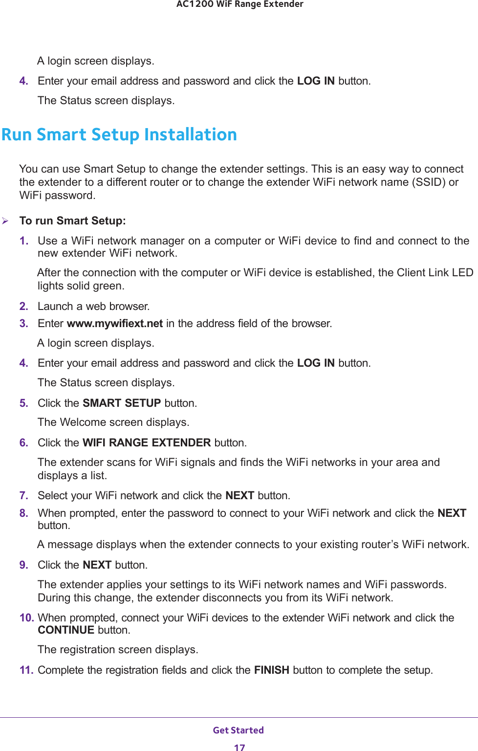 Get Started 17 AC1200 WiF Range ExtenderA login screen displays.4.  Enter your email address and password and click the LOG IN button.The Status screen displays.Run Smart Setup InstallationYou can use Smart Setup to change the extender settings. This is an easy way to connect the extender to a different router or to change the extender WiFi network name (SSID) or WiFi password.To run Smart Setup:1.  Use a WiFi network manager on a computer or WiFi device to find and connect to the new extender WiFi network.After the connection with the computer or WiFi device is established, the Client Link LED lights solid green.2.  Launch a web browser.3.  Enter www.mywifiext.net in the address field of the browser.A login screen displays.4.  Enter your email address and password and click the LOG IN button.The Status screen displays.5.  Click the SMART SETUP button.The Welcome screen displays.6.  Click the WIFI RANGE EXTENDER button.The extender scans for WiFi signals and finds the WiFi networks in your area and displays a list.7.  Select your WiFi network and click the NEXT button.8.  When prompted, enter the password to connect to your WiFi network and click the NEXT button.A message displays when the extender connects to your existing router’s WiFi network.9.  Click the NEXT button.The extender applies your settings to its WiFi network names and WiFi passwords. During this change, the extender disconnects you from its WiFi network. 10. When prompted, connect your WiFi devices to the extender WiFi network and click the CONTINUE button.The registration screen displays.11. Complete the registration fields and click the FINISH button to complete the setup.