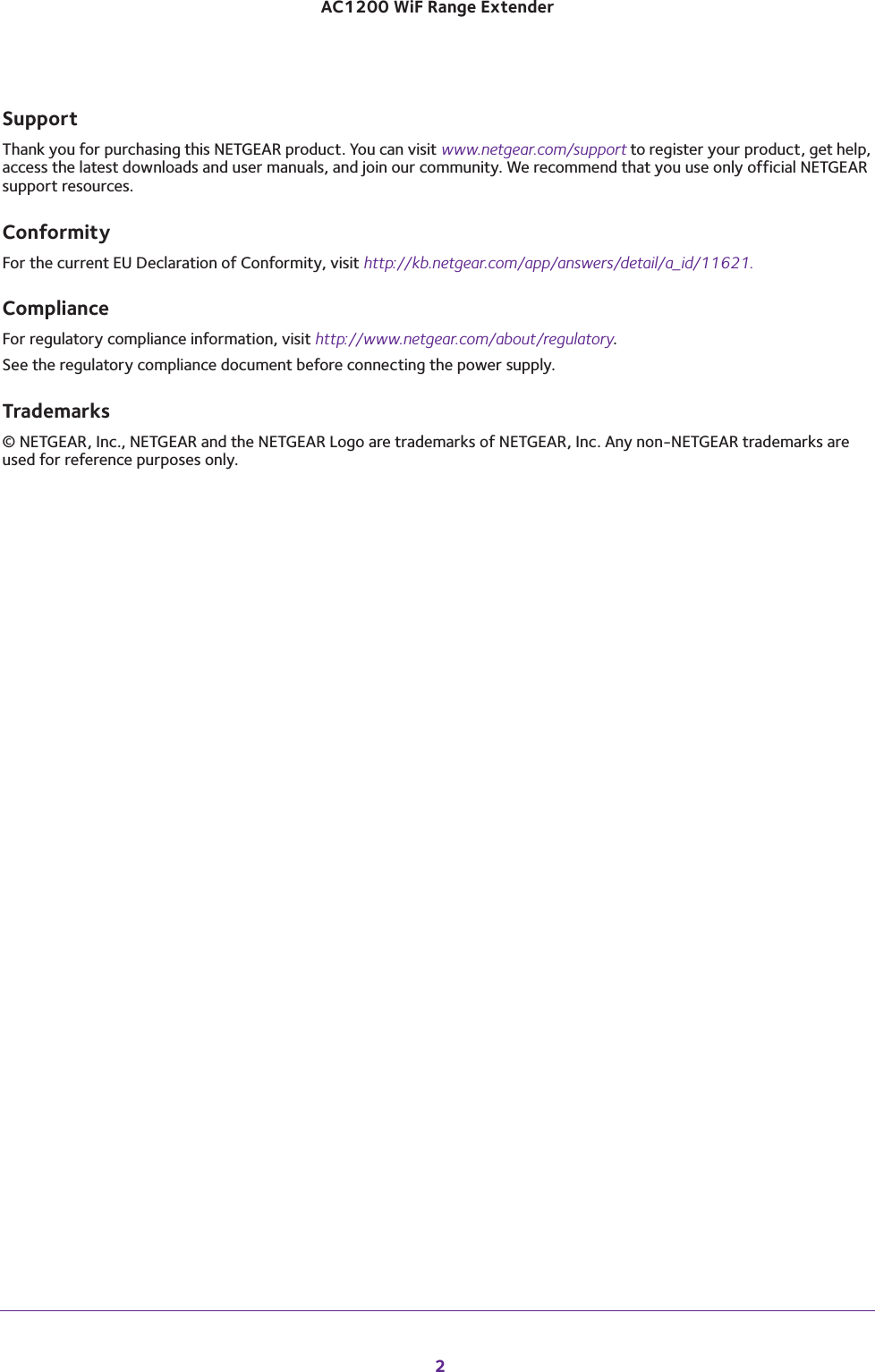  2AC1200 WiF Range Extender SupportThank you for purchasing this NETGEAR product. You can visit www.netgear.com/support to register your product, get help, access the latest downloads and user manuals, and join our community. We recommend that you use only official NETGEAR support resources.ConformityFor the current EU Declaration of Conformity, visit http://kb.netgear.com/app/answers/detail/a_id/11621.ComplianceFor regulatory compliance information, visit http://www.netgear.com/about/regulatory.See the regulatory compliance document before connecting the power supply.Trademarks© NETGEAR, Inc., NETGEAR and the NETGEAR Logo are trademarks of NETGEAR, Inc. Any non-NETGEAR trademarks are used for reference purposes only.