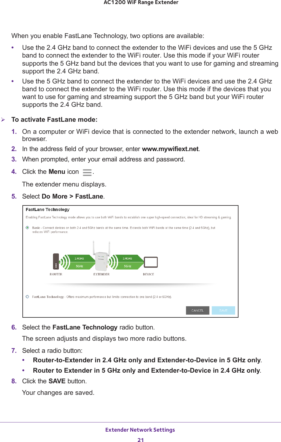 Extender Network Settings 21 AC1200 WiF Range ExtenderWhen you enable FastLane Technology, two options are available:•Use the 2.4 GHz band to connect the extender to the WiFi devices and use the 5 GHz band to connect the extender to the WiFi router. Use this mode if your WiFi router supports the 5  GHz  band but the devices that you want to use for gaming and streaming support the 2.4 GHz band.•Use the 5 GHz band to connect the extender to the WiFi devices and use the 2.4 GHz band to connect the extender to the WiFi router. Use this mode if the devices that you want to use for gaming and streaming support the 5 GHz band but your WiFi router supports the 2.4  GHz  band.To activate FastLane mode:1.  On a computer or WiFi device that is connected to the extender network, launch a web browser. 2.  In the address field of your browser, enter www.mywifiext.net. 3.  When prompted, enter your email address and password.4.  Click the Menu icon  .The extender menu displays.5.  Select Do More &gt; FastLane.6.  Select the FastLane Technology radio button.The screen adjusts and displays two more radio buttons.7.  Select a radio button:•Router-to-Extender in 2.4 GHz only and Extender-to-Device in 5 GHz only. •Router to Extender in 5 GHz only and Extender-to-Device in 2.4 GHz only. 8.  Click the SAVE button.Your changes are saved.