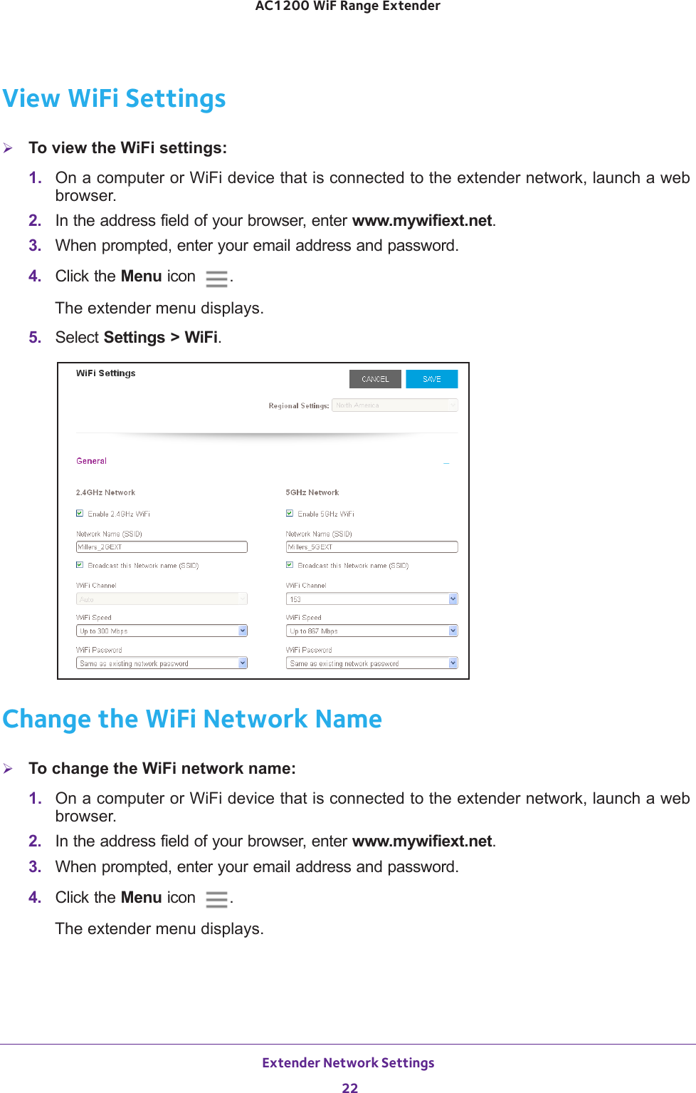 Extender Network Settings 22AC1200 WiF Range Extender View WiFi SettingsTo view the WiFi settings:1.  On a computer or WiFi device that is connected to the extender network, launch a web browser. 2.  In the address field of your browser, enter www.mywifiext.net. 3.  When prompted, enter your email address and password.4.  Click the Menu icon  .The extender menu displays.5.  Select Settings &gt; WiFi.Change the WiFi Network NameTo change the WiFi network name:1.  On a computer or WiFi device that is connected to the extender network, launch a web browser. 2.  In the address field of your browser, enter www.mywifiext.net. 3.  When prompted, enter your email address and password.4.  Click the Menu icon  .The extender menu displays.