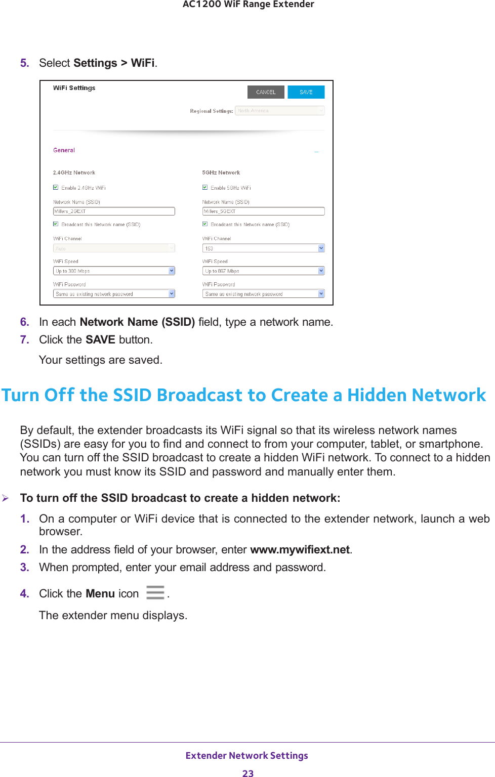 Extender Network Settings 23 AC1200 WiF Range Extender5.  Select Settings &gt; WiFi.6.  In each Network Name (SSID) field, type a network name.7.  Click the SAVE button.Your settings are saved.Turn Off the SSID Broadcast to Create a Hidden NetworkBy default, the extender broadcasts its WiFi signal so that its wireless network names (SSIDs) are easy for you to find and connect to from your computer, tablet, or smartphone. You can turn off the SSID broadcast to create a hidden WiFi network. To connect to a hidden network you must know its SSID and password and manually enter them.To turn off the SSID broadcast to create a hidden network:1.  On a computer or WiFi device that is connected to the extender network, launch a web browser. 2.  In the address field of your browser, enter www.mywifiext.net. 3.  When prompted, enter your email address and password.4.  Click the Menu icon  .The extender menu displays.