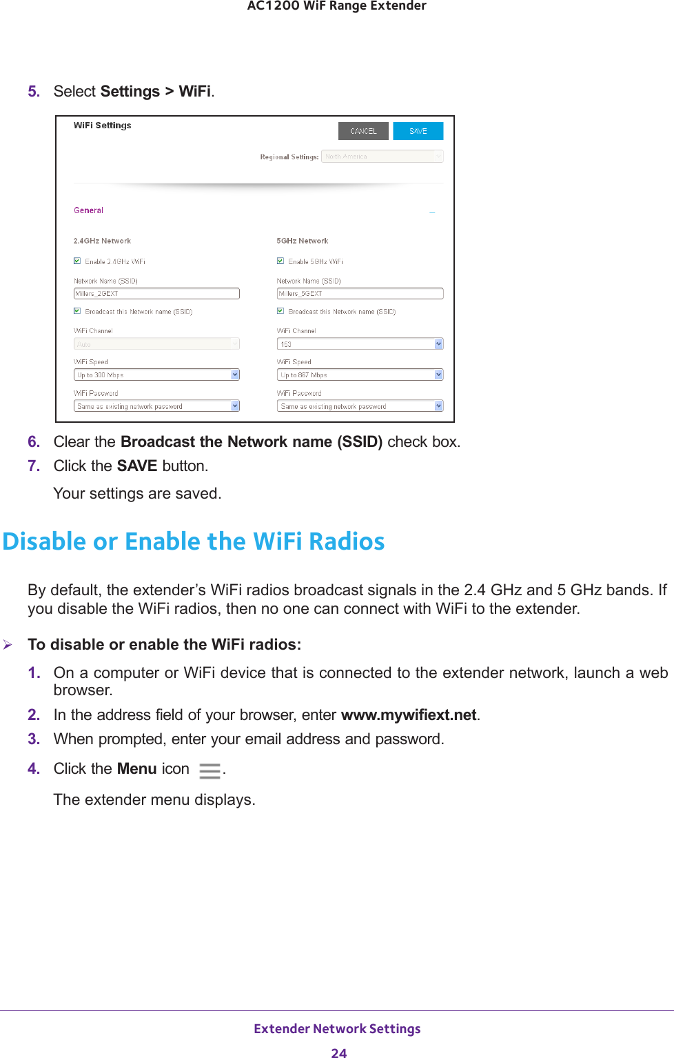 Extender Network Settings 24AC1200 WiF Range Extender 5.  Select Settings &gt; WiFi.6.  Clear the Broadcast the Network name (SSID) check box.7.  Click the SAVE button.Your settings are saved.Disable or Enable the WiFi RadiosBy default, the extender’s WiFi radios broadcast signals in the 2.4 GHz and 5 GHz bands. If you disable the WiFi radios, then no one can connect with WiFi to the extender. To disable or enable the WiFi radios:1.  On a computer or WiFi device that is connected to the extender network, launch a web browser. 2.  In the address field of your browser, enter www.mywifiext.net. 3.  When prompted, enter your email address and password.4.  Click the Menu icon  .The extender menu displays.