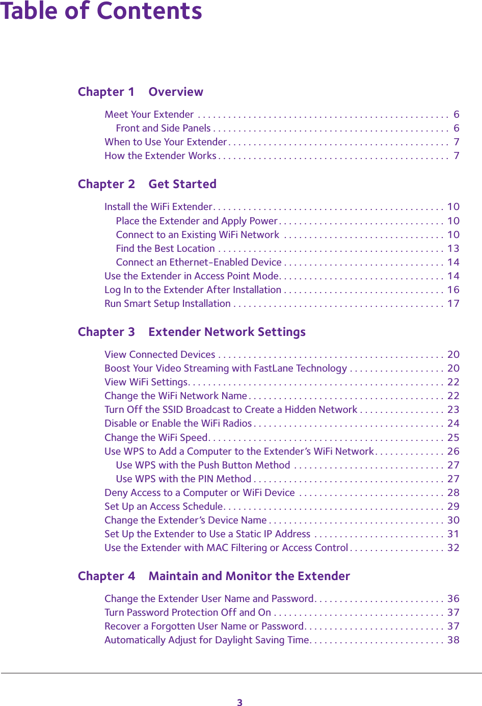3Table of ContentsChapter 1  OverviewMeet Your Extender . . . . . . . . . . . . . . . . . . . . . . . . . . . . . . . . . . . . . . . . . . . . . . . . . .  6Front and Side Panels . . . . . . . . . . . . . . . . . . . . . . . . . . . . . . . . . . . . . . . . . . . . . . .  6When to Use Your Extender. . . . . . . . . . . . . . . . . . . . . . . . . . . . . . . . . . . . . . . . . . . .  7How the Extender Works . . . . . . . . . . . . . . . . . . . . . . . . . . . . . . . . . . . . . . . . . . . . . .  7Chapter 2  Get StartedInstall the WiFi Extender. . . . . . . . . . . . . . . . . . . . . . . . . . . . . . . . . . . . . . . . . . . . . . 10Place the Extender and Apply Power. . . . . . . . . . . . . . . . . . . . . . . . . . . . . . . . . 10Connect to an Existing WiFi Network  . . . . . . . . . . . . . . . . . . . . . . . . . . . . . . . . 10Find the Best Location . . . . . . . . . . . . . . . . . . . . . . . . . . . . . . . . . . . . . . . . . . . . . 13Connect an Ethernet-Enabled Device . . . . . . . . . . . . . . . . . . . . . . . . . . . . . . . . 14Use the Extender in Access Point Mode. . . . . . . . . . . . . . . . . . . . . . . . . . . . . . . . . 14Log In to the Extender After Installation . . . . . . . . . . . . . . . . . . . . . . . . . . . . . . . . 16Run Smart Setup Installation . . . . . . . . . . . . . . . . . . . . . . . . . . . . . . . . . . . . . . . . . . 17Chapter 3  Extender Network SettingsView Connected Devices . . . . . . . . . . . . . . . . . . . . . . . . . . . . . . . . . . . . . . . . . . . . . 20Boost Your Video Streaming with FastLane Technology . . . . . . . . . . . . . . . . . . . 20View WiFi Settings. . . . . . . . . . . . . . . . . . . . . . . . . . . . . . . . . . . . . . . . . . . . . . . . . . . 22Change the WiFi Network Name. . . . . . . . . . . . . . . . . . . . . . . . . . . . . . . . . . . . . . . 22Turn Off the SSID Broadcast to Create a Hidden Network . . . . . . . . . . . . . . . . . 23Disable or Enable the WiFi Radios . . . . . . . . . . . . . . . . . . . . . . . . . . . . . . . . . . . . . . 24Change the WiFi Speed. . . . . . . . . . . . . . . . . . . . . . . . . . . . . . . . . . . . . . . . . . . . . . . 25Use WPS to Add a Computer to the Extender’s WiFi Network. . . . . . . . . . . . . . 26Use WPS with the Push Button Method  . . . . . . . . . . . . . . . . . . . . . . . . . . . . . . 27Use WPS with the PIN Method . . . . . . . . . . . . . . . . . . . . . . . . . . . . . . . . . . . . . . 27Deny Access to a Computer or WiFi Device  . . . . . . . . . . . . . . . . . . . . . . . . . . . . . 28Set Up an Access Schedule. . . . . . . . . . . . . . . . . . . . . . . . . . . . . . . . . . . . . . . . . . . . 29Change the Extender’s Device Name . . . . . . . . . . . . . . . . . . . . . . . . . . . . . . . . . . . 30Set Up the Extender to Use a Static IP Address  . . . . . . . . . . . . . . . . . . . . . . . . . . 31Use the Extender with MAC Filtering or Access Control . . . . . . . . . . . . . . . . . . . 32Chapter 4  Maintain and Monitor the ExtenderChange the Extender User Name and Password. . . . . . . . . . . . . . . . . . . . . . . . . . 36Turn Password Protection Off and On . . . . . . . . . . . . . . . . . . . . . . . . . . . . . . . . . . 37Recover a Forgotten User Name or Password. . . . . . . . . . . . . . . . . . . . . . . . . . . . 37Automatically Adjust for Daylight Saving Time. . . . . . . . . . . . . . . . . . . . . . . . . . . 38
