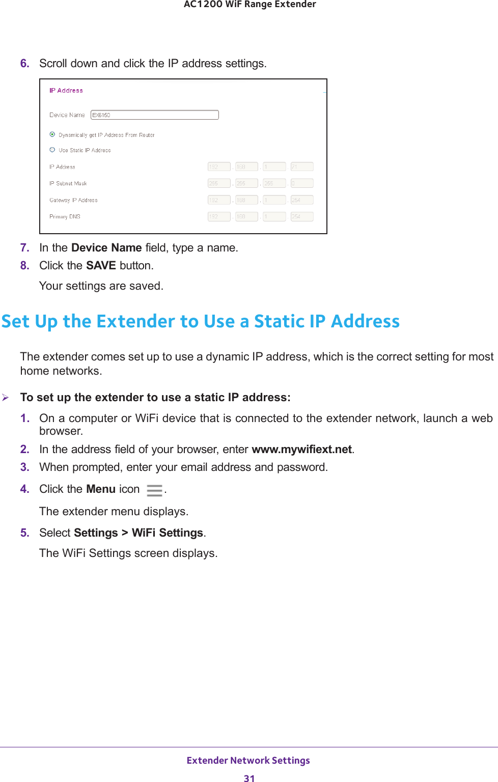 Extender Network Settings 31 AC1200 WiF Range Extender6.  Scroll down and click the IP address settings.7.  In the Device Name field, type a name.8.  Click the SAVE button.Your settings are saved.Set Up the Extender to Use a Static IP AddressThe extender comes set up to use a dynamic IP address, which is the correct setting for most home networks. To set up the extender to use a static IP address:1.  On a computer or WiFi device that is connected to the extender network, launch a web browser. 2.  In the address field of your browser, enter www.mywifiext.net. 3.  When prompted, enter your email address and password.4.  Click the Menu icon  .The extender menu displays.5.  Select Settings &gt; WiFi Settings.The WiFi Settings screen displays.