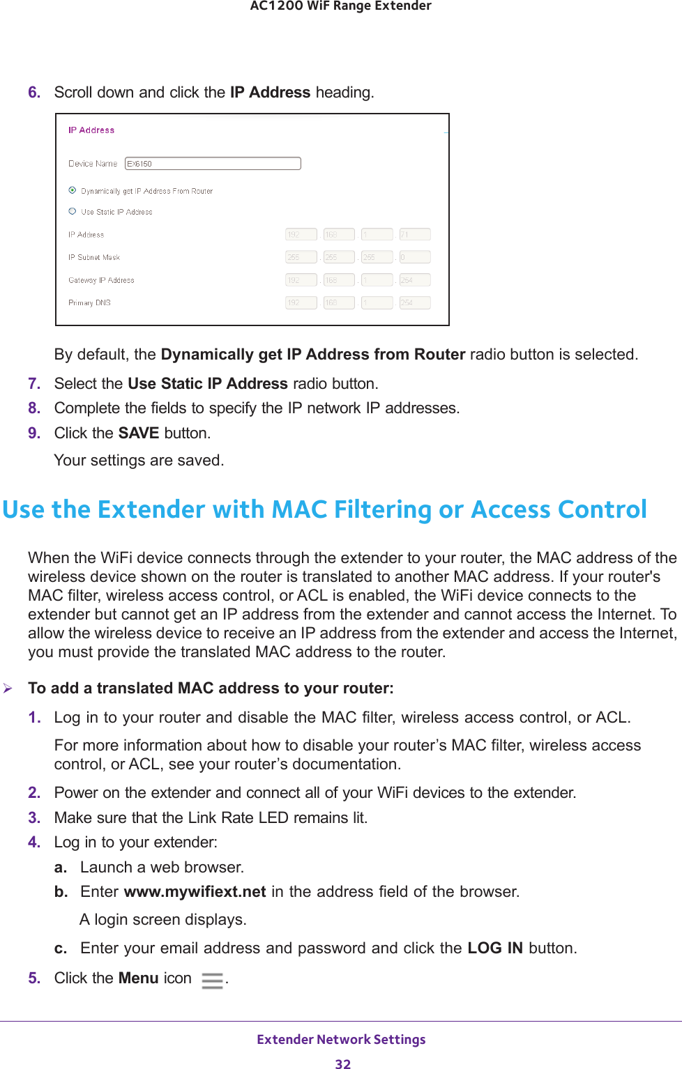 Extender Network Settings 32AC1200 WiF Range Extender 6.  Scroll down and click the IP Address heading.By default, the Dynamically get IP Address from Router radio button is selected.7.  Select the Use Static IP Address radio button.8.  Complete the fields to specify the IP network IP addresses.9.  Click the SAVE button.Your settings are saved.Use the Extender with MAC Filtering or Access ControlWhen the WiFi device connects through the extender to your router, the MAC address of the wireless device shown on the router is translated to another MAC address. If your router&apos;s MAC filter, wireless access control, or ACL is enabled, the WiFi device connects to the extender but cannot get an IP address from the extender and cannot access the Internet. To allow the wireless device to receive an IP address from the extender and access the Internet, you must provide the translated MAC address to the router.To add a translated MAC address to your router:1.  Log in to your router and disable the MAC filter, wireless access control, or ACL.For more information about how to disable your router’s MAC filter, wireless access control, or ACL, see your router’s documentation.2.  Power on the extender and connect all of your WiFi devices to the extender.3.  Make sure that the Link Rate LED remains lit.4.  Log in to your extender:a. Launch a web browser.b.  Enter www.mywifiext.net in the address field of the browser.A login screen displays.c.  Enter your email address and password and click the LOG IN button.5.  Click the Menu icon  .