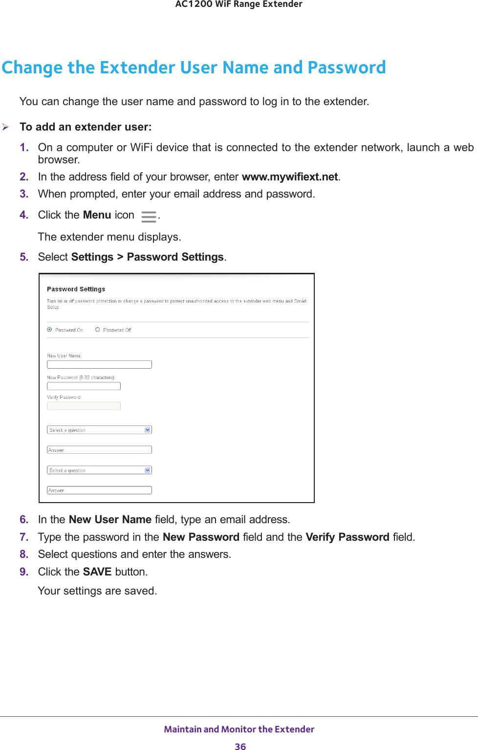 Maintain and Monitor the Extender 36AC1200 WiF Range Extender Change the Extender User Name and PasswordYou can change the user name and password to log in to the extender.To add an extender user:1.  On a computer or WiFi device that is connected to the extender network, launch a web browser. 2.  In the address field of your browser, enter www.mywifiext.net. 3.  When prompted, enter your email address and password.4.  Click the Menu icon  .The extender menu displays.5.  Select Settings &gt; Password Settings.6.  In the New User Name field, type an email address.7.  Type the password in the New Password field and the Verify Password field.8.  Select questions and enter the answers.9.  Click the SAVE button.Your settings are saved.