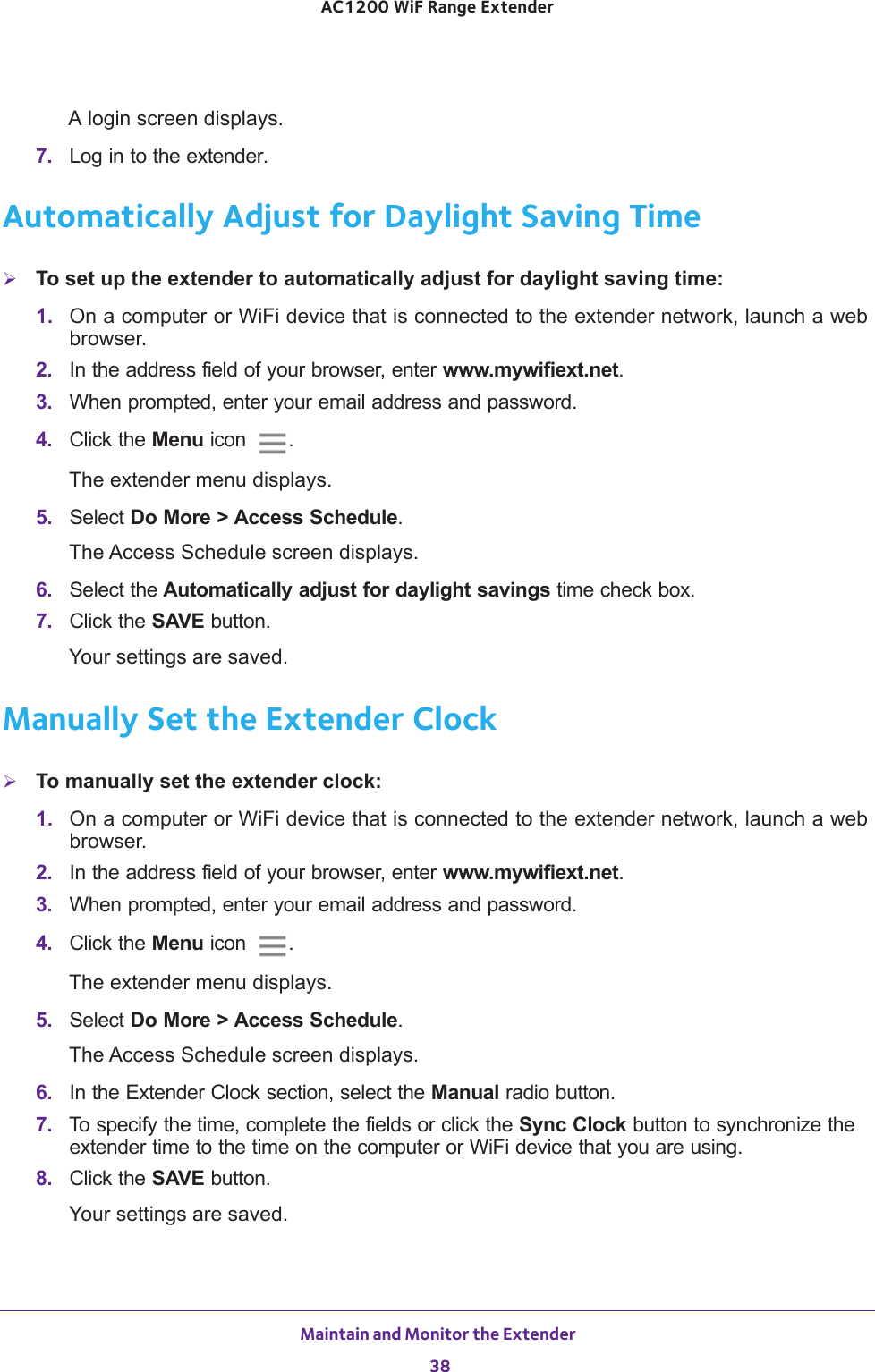 Maintain and Monitor the Extender 38AC1200 WiF Range Extender A login screen displays.7.  Log in to the extender. Automatically Adjust for Daylight Saving TimeTo set up the extender to automatically adjust for daylight saving time:1.  On a computer or WiFi device that is connected to the extender network, launch a web browser. 2.  In the address field of your browser, enter www.mywifiext.net. 3.  When prompted, enter your email address and password.4.  Click the Menu icon  .The extender menu displays.5.  Select Do More &gt; Access Schedule.The Access Schedule screen displays.6.  Select the Automatically adjust for daylight savings time check box.7.  Click the SAVE button.Your settings are saved.Manually Set the Extender ClockTo manually set the extender clock:1.  On a computer or WiFi device that is connected to the extender network, launch a web browser. 2.  In the address field of your browser, enter www.mywifiext.net. 3.  When prompted, enter your email address and password.4.  Click the Menu icon  .The extender menu displays.5.  Select Do More &gt; Access Schedule.The Access Schedule screen displays.6.  In the Extender Clock section, select the Manual radio button.7.  To specify the time, complete the fields or click the Sync Clock button to synchronize the extender time to the time on the computer or WiFi device that you are using.8.  Click the SAVE button.Your settings are saved.