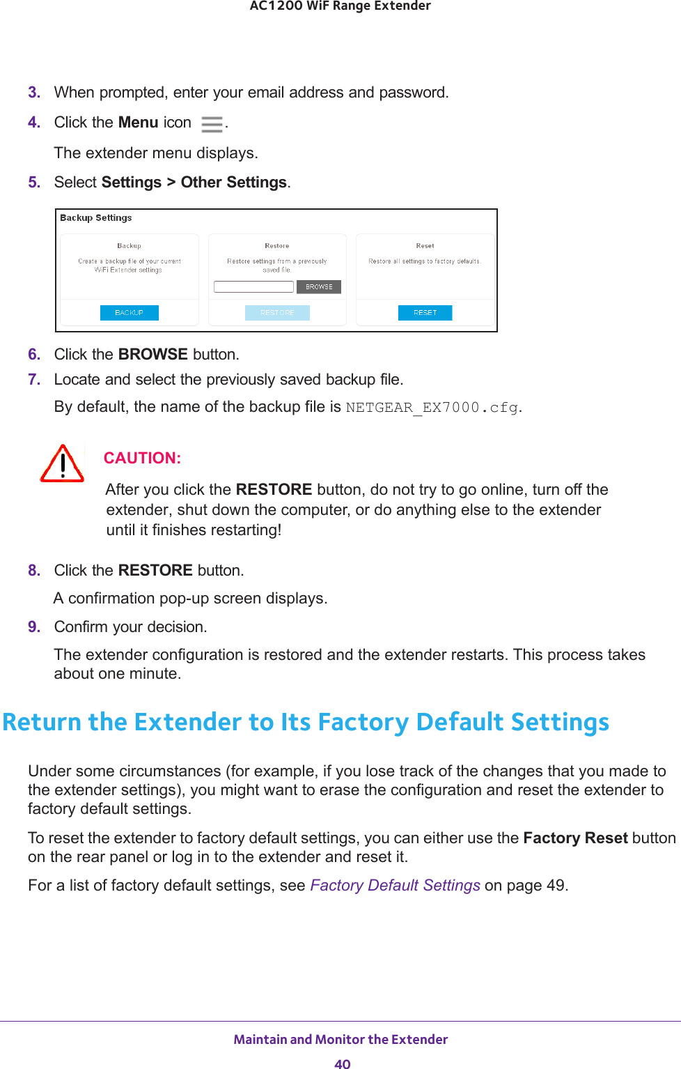 Maintain and Monitor the Extender 40AC1200 WiF Range Extender 3.  When prompted, enter your email address and password.4.  Click the Menu icon  .The extender menu displays.5.  Select Settings &gt; Other Settings.6.  Click the BROWSE button.7.  Locate and select the previously saved backup file.By default, the name of the backup file is NETGEAR_EX7000.cfg.CAUTION:After you click the RESTORE button, do not try to go online, turn off the extender, shut down the computer, or do anything else to the extender until it finishes restarting! 8.  Click the RESTORE button. A confirmation pop-up screen displays.9.  Confirm your decision.The extender configuration is restored and the extender restarts. This process takes about one minute.Return the Extender to Its Factory Default SettingsUnder some circumstances (for example, if you lose track of the changes that you made to the extender settings), you might want to erase the configuration and reset the extender to factory default settings.To reset the extender to factory default settings, you can either use the Factory Reset button on the rear panel or log in to the extender and reset it. For a list of factory default settings, see Factory Default Settings on page  49.