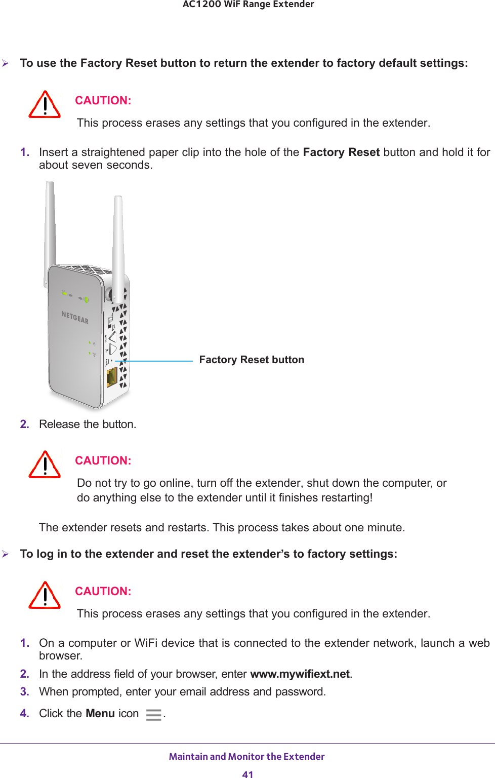 Maintain and Monitor the Extender 41 AC1200 WiF Range ExtenderTo use the Factory Reset button to return the extender to factory default settings:CAUTION:This process erases any settings that you configured in the extender.1.  Insert a straightened paper clip into the hole of the Factory Reset button and hold it for about seven seconds.Factory Reset button2.  Release the button.CAUTION:Do not try to go online, turn off the extender, shut down the computer, or do anything else to the extender until it finishes restarting! The extender resets and restarts. This process takes about one minute.To log in to the extender and reset the extender’s to factory settings:CAUTION:This process erases any settings that you configured in the extender.1.  On a computer or WiFi device that is connected to the extender network, launch a web browser. 2.  In the address field of your browser, enter www.mywifiext.net. 3.  When prompted, enter your email address and password.4.  Click the Menu icon  .