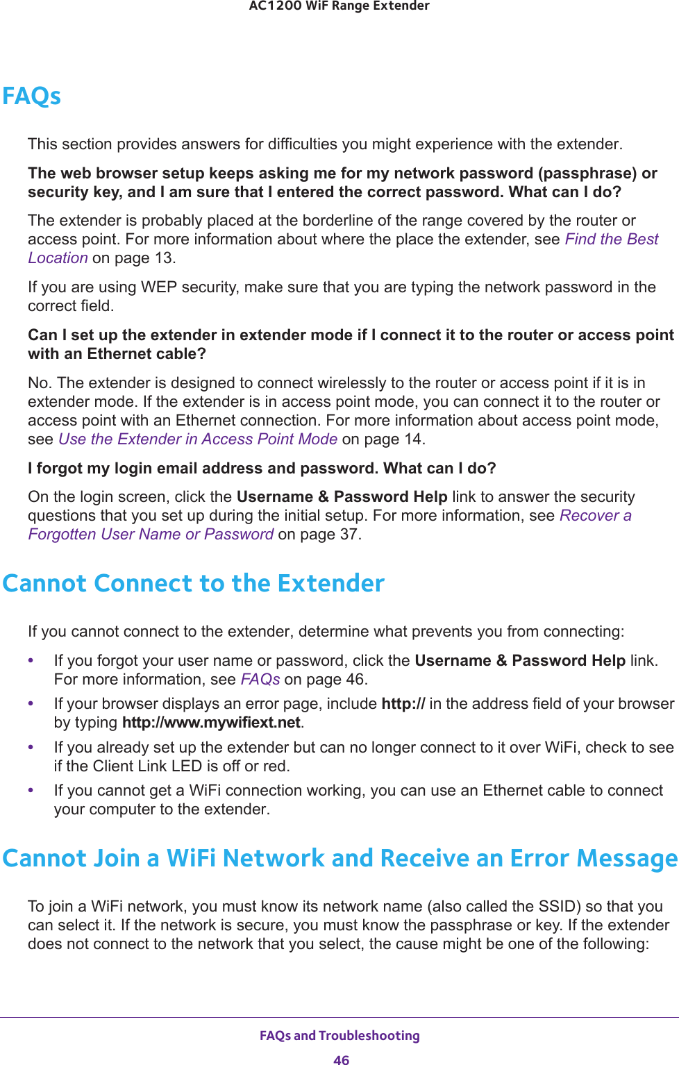 FAQs and Troubleshooting 46AC1200 WiF Range Extender FAQsThis section provides answers for difficulties you might experience with the extender.The web browser setup keeps asking me for my network password (passphrase) or security key, and I am sure that I entered the correct password. What can I do?The extender is probably placed at the borderline of the range covered by the router or access point. For more information about where the place the extender, see Find the Best Location on page  13.If you are using WEP security, make sure that you are typing the network password in the correct field.Can I set up the extender in extender mode if I connect it to the router or access point with an Ethernet cable?No. The extender is designed to connect wirelessly to the router or access point if it is in extender mode. If the extender is in access point mode, you can connect it to the router or access point with an Ethernet connection. For more information about access point mode, see Use the Extender in Access Point Mode on page  14.I forgot my login email address and password. What can I do?On the login screen, click the Username &amp; Password Help link to answer the security questions that you set up during the initial setup. For more information, see Recover a Forgotten User Name or Password on page  37.Cannot Connect to the ExtenderIf you cannot connect to the extender, determine what prevents you from connecting:•If you forgot your user name or password, click the Username &amp; Password Help link. For more information, see FAQs on page  46.•If your browser displays an error page, include http:// in the address field of your browser by typing http://www.mywifiext.net.•If you already set up the extender but can no longer connect to it over WiFi, check to see if the Client Link LED is off or red.•If you cannot get a WiFi connection working, you can use an Ethernet cable to connect your computer to the extender. Cannot Join a WiFi Network and Receive an Error MessageTo join a WiFi network, you must know its network name (also called the SSID) so that you can select it. If the network is secure, you must know the passphrase or key. If the extender does not connect to the network that you select, the cause might be one of the following: