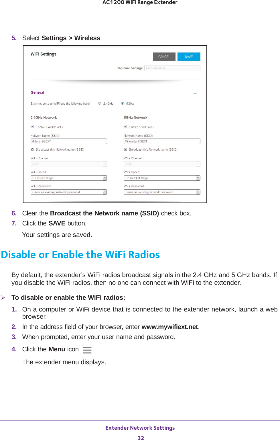 Extender Network Settings 32AC1200 WiFi Range Extender 5.  Select Settings &gt; Wireless.6.  Clear the Broadcast the Network name (SSID) check box.7.  Click the SAVE button.Your settings are saved.Disable or Enable the WiFi RadiosBy default, the extender’s WiFi radios broadcast signals in the 2.4 GHz and 5 GHz bands. If you disable the WiFi radios, then no one can connect with WiFi to the extender. To disable or enable the WiFi radios:1.  On a computer or WiFi device that is connected to the extender network, launch a web browser. 2.  In the address field of your browser, enter www.mywifiext.net. 3.  When prompted, enter your user name and password.4.  Click the Menu icon  .The extender menu displays.