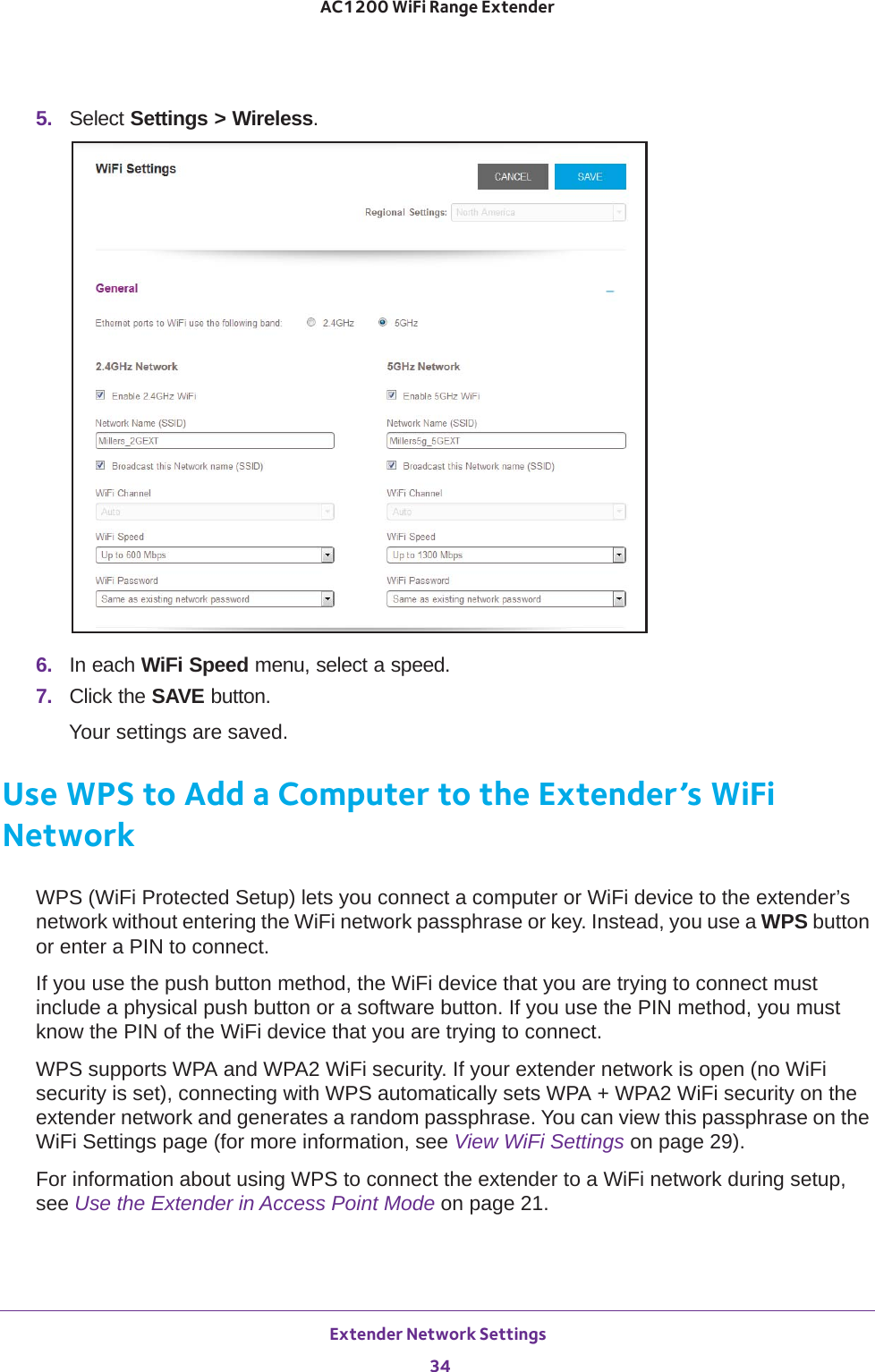 Extender Network Settings 34AC1200 WiFi Range Extender 5.  Select Settings &gt; Wireless.6.  In each WiFi Speed menu, select a speed.7.  Click the SAVE button.Your settings are saved.Use WPS to Add a Computer to the Extender’s WiFi NetworkWPS (WiFi Protected Setup) lets you connect a computer or WiFi device to the extender’s network without entering the WiFi network passphrase or key. Instead, you use a WPS button or enter a PIN to connect.If you use the push button method, the WiFi device that you are trying to connect must include a physical push button or a software button. If you use the PIN method, you must know the PIN of the WiFi device that you are trying to connect.WPS supports WPA and WPA2 WiFi security. If your extender network is open (no WiFi security is set), connecting with WPS automatically sets WPA + WPA2 WiFi security on the extender network and generates a random passphrase. You can view this passphrase on the WiFi Settings page (for more information, see View WiFi Settings on page  29).For information about using WPS to connect the extender to a WiFi network during setup, see Use the Extender in Access Point Mode on page  21.