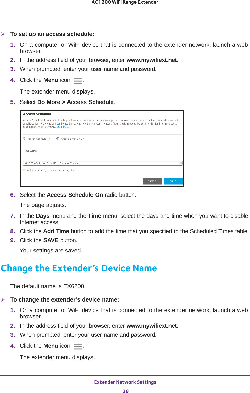 Extender Network Settings 38AC1200 WiFi Range Extender To set up an access schedule:1.  On a computer or WiFi device that is connected to the extender network, launch a web browser. 2.  In the address field of your browser, enter www.mywifiext.net. 3.  When prompted, enter your user name and password.4.  Click the Menu icon  .The extender menu displays.5.  Select Do More &gt; Access Schedule.6.  Select the Access Schedule On radio button.The page adjusts.7.  In the Days menu and the Time menu, select the days and time when you want to disable Internet access.8.  Click the Add Time button to add the time that you specified to the Scheduled Times table.9.  Click the SAVE button.Your settings are saved.Change the Extender’s Device NameThe default name is EX6200.To change the extender’s device name:1.  On a computer or WiFi device that is connected to the extender network, launch a web browser. 2.  In the address field of your browser, enter www.mywifiext.net. 3.  When prompted, enter your user name and password.4.  Click the Menu icon  .The extender menu displays.