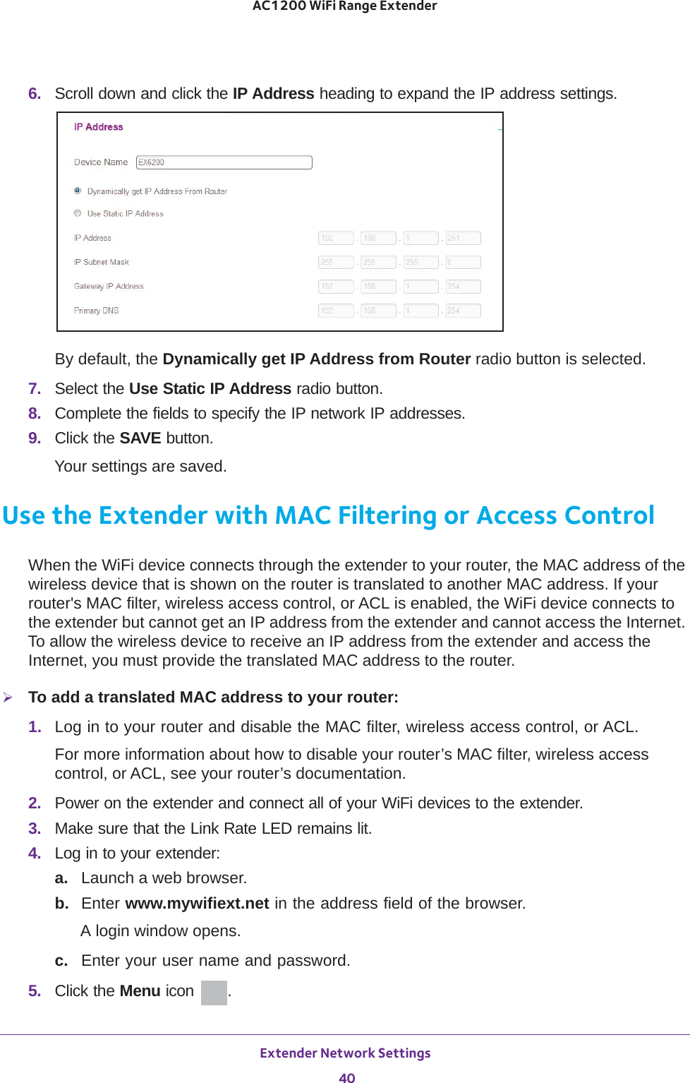 Extender Network Settings 40AC1200 WiFi Range Extender 6.  Scroll down and click the IP Address heading to expand the IP address settings.By default, the Dynamically get IP Address from Router radio button is selected.7.  Select the Use Static IP Address radio button.8.  Complete the fields to specify the IP network IP addresses.9.  Click the SAVE button.Your settings are saved.Use the Extender with MAC Filtering or Access ControlWhen the WiFi device connects through the extender to your router, the MAC address of the wireless device that is shown on the router is translated to another MAC address. If your router&apos;s MAC filter, wireless access control, or ACL is enabled, the WiFi device connects to the extender but cannot get an IP address from the extender and cannot access the Internet. To allow the wireless device to receive an IP address from the extender and access the Internet, you must provide the translated MAC address to the router.To add a translated MAC address to your router:1.  Log in to your router and disable the MAC filter, wireless access control, or ACL.For more information about how to disable your router’s MAC filter, wireless access control, or ACL, see your router’s documentation.2.  Power on the extender and connect all of your WiFi devices to the extender.3.  Make sure that the Link Rate LED remains lit.4.  Log in to your extender:a. Launch a web browser.b.  Enter www.mywifiext.net in the address field of the browser.A login window opens.c.  Enter your user name and password.5.  Click the Menu icon  .