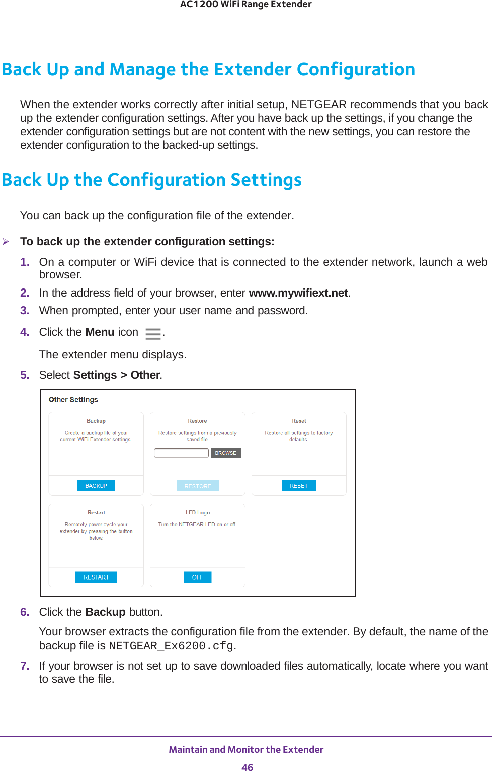 Maintain and Monitor the Extender 46AC1200 WiFi Range Extender Back Up and Manage the Extender ConfigurationWhen the extender works correctly after initial setup, NETGEAR recommends that you back up the extender configuration settings. After you have back up the settings, if you change the extender configuration settings but are not content with the new settings, you can restore the extender configuration to the backed-up settings.Back Up the Configuration SettingsYou can back up the configuration file of the extender.To back up the extender configuration settings:1.  On a computer or WiFi device that is connected to the extender network, launch a web browser. 2.  In the address field of your browser, enter www.mywifiext.net. 3.  When prompted, enter your user name and password.4.  Click the Menu icon  .The extender menu displays.5.  Select Settings &gt; Other.6.  Click the Backup button.Your browser extracts the configuration file from the extender. By default, the name of the backup file is NETGEAR_Ex6200.cfg.7.  If your browser is not set up to save downloaded files automatically, locate where you want to save the file. 
