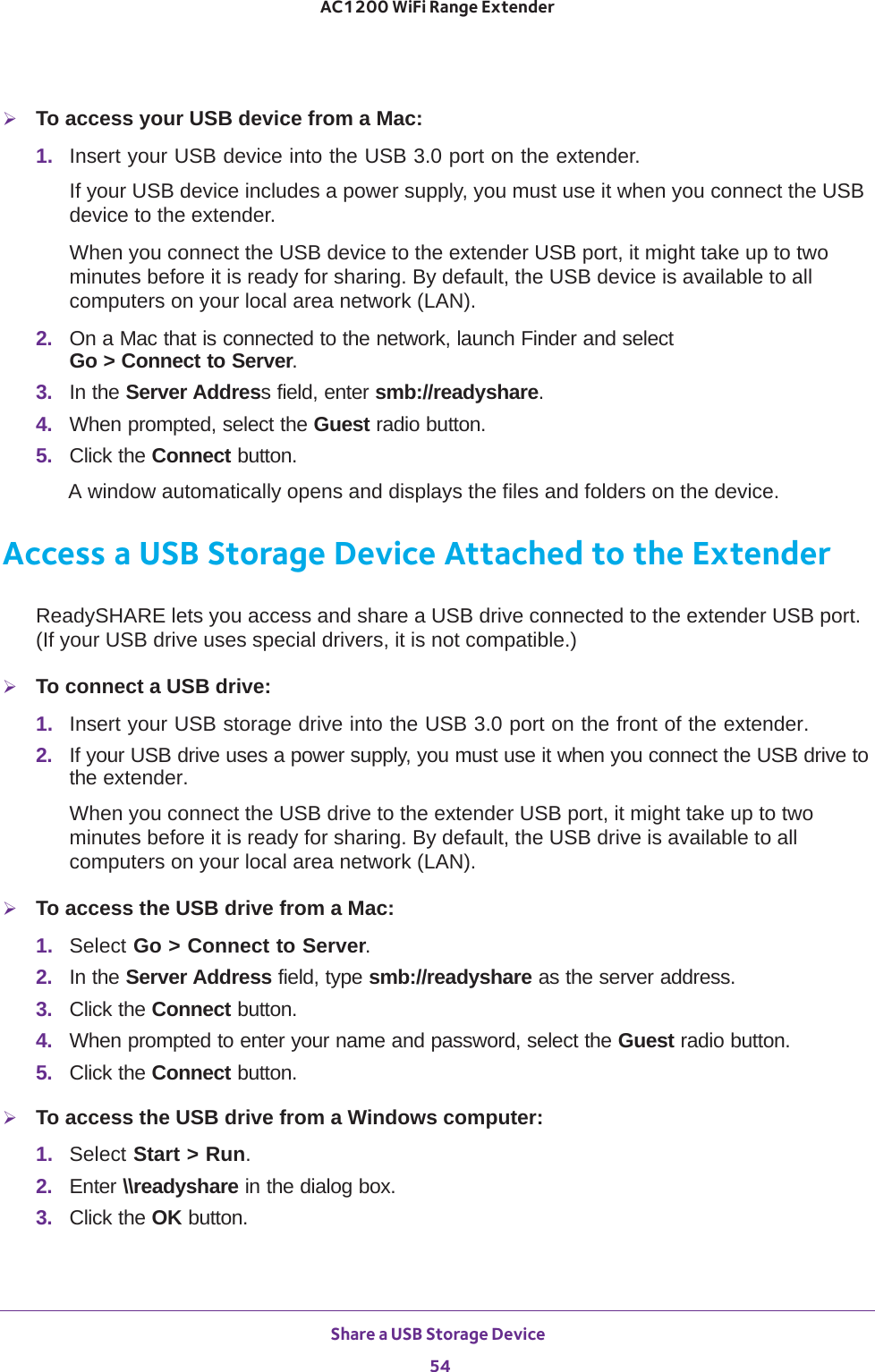 Share a USB Storage Device 54AC1200 WiFi Range Extender To access your USB device from a Mac:1.  Insert your USB device into the USB 3.0 port on the extender.If your USB device includes a power supply, you must use it when you connect the USB device to the extender.When you connect the USB device to the extender USB port, it might take up to two minutes before it is ready for sharing. By default, the USB device is available to all computers on your local area network (LAN).2.  On a Mac that is connected to the network, launch Finder and select  Go &gt; Connect to Server.3.  In the Server Address field, enter smb://readyshare.4.  When prompted, select the Guest radio button.5.  Click the Connect button.A window automatically opens and displays the files and folders on the device.Access a USB Storage Device Attached to the ExtenderReadySHARE lets you access and share a USB drive connected to the extender USB port. (If your USB drive uses special drivers, it is not compatible.)To connect a USB drive:1.  Insert your USB storage drive into the USB 3.0 port on the front of the extender.2.  If your USB drive uses a power supply, you must use it when you connect the USB drive to the extender.When you connect the USB drive to the extender USB port, it might take up to two minutes before it is ready for sharing. By default, the USB drive is available to all computers on your local area network (LAN).To access the USB drive from a Mac:1.  Select Go &gt; Connect to Server.2.  In the Server Address field, type smb://readyshare as the server address.3.  Click the Connect button.4.  When prompted to enter your name and password, select the Guest radio button.5.  Click the Connect button.To access the USB drive from a Windows computer: 1.  Select Start &gt; Run.2.  Enter \\readyshare in the dialog box.3.  Click the OK button.
