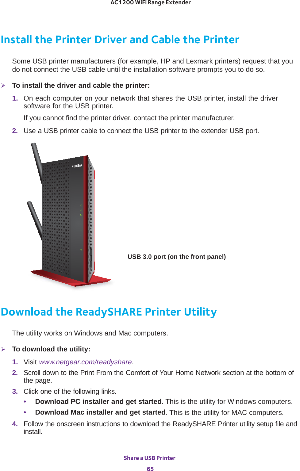 Share a USB Printer 65 AC1200 WiFi Range ExtenderInstall the Printer Driver and Cable the PrinterSome USB printer manufacturers (for example, HP and Lexmark printers) request that you do not connect the USB cable until the installation software prompts you to do so.To install the driver and cable the printer:1.  On each computer on your network that shares the USB printer, install the driver software for the USB printer.If you cannot find the printer driver, contact the printer manufacturer.2.  Use a USB printer cable to connect the USB printer to the extender USB port.USB 3.0 port (on the front panel)Download the ReadySHARE Printer UtilityThe utility works on Windows and Mac computers.To download the utility:1.  Visit www.netgear.com/readyshare.2.  Scroll down to the Print From the Comfort of Your Home Network section at the bottom of the page.3.  Click one of the following links.•Download PC installer and get started. This is the utility for Windows computers.•Download Mac installer and get started. This is the utility for MAC computers.4.  Follow the onscreen instructions to download the ReadySHARE Printer utility setup file and install.
