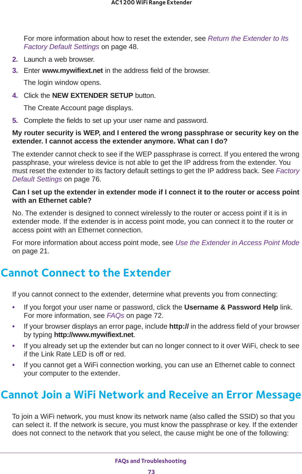 FAQs and Troubleshooting 73 AC1200 WiFi Range ExtenderFor more information about how to reset the extender, see Return the Extender to Its Factory Default Settings on page  48.2.  Launch a web browser.3.  Enter www.mywifiext.net in the address field of the browser.The login window opens.4.  Click the NEW EXTENDER SETUP button.The Create Account page displays.5.  Complete the fields to set up your user name and password.My router security is WEP, and I entered the wrong passphrase or security key on the extender. I cannot access the extender anymore. What can I do?The extender cannot check to see if the WEP passphrase is correct. If you entered the wrong passphrase, your wireless device is not able to get the IP address from the extender. You must reset the extender to its factory default settings to get the IP address back. See Factory Default Settings on page  76.Can I set up the extender in extender mode if I connect it to the router or access point with an Ethernet cable?No. The extender is designed to connect wirelessly to the router or access point if it is in extender mode. If the extender is in access point mode, you can connect it to the router or access point with an Ethernet connection.For more information about access point mode, see Use the Extender in Access Point Mode on page  21.Cannot Connect to the ExtenderIf you cannot connect to the extender, determine what prevents you from connecting:•If you forgot your user name or password, click the Username &amp; Password Help link. For more information, see FAQs on page  72.•If your browser displays an error page, include http:// in the address field of your browser by typing http://www.mywifiext.net.•If you already set up the extender but can no longer connect to it over WiFi, check to see if the Link Rate LED is off or red.•If you cannot get a WiFi connection working, you can use an Ethernet cable to connect your computer to the extender. Cannot Join a WiFi Network and Receive an Error MessageTo join a WiFi network, you must know its network name (also called the SSID) so that you can select it. If the network is secure, you must know the passphrase or key. If the extender does not connect to the network that you select, the cause might be one of the following: