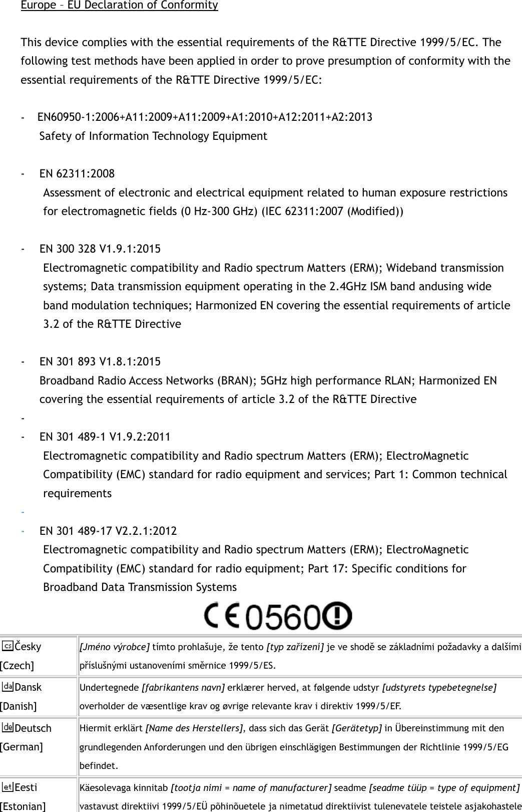 Europe – EU Declaration of Conformity  This device complies with the essential requirements of the R&amp;TTE Directive 1999/5/EC. The following test methods have been applied in order to prove presumption of conformity with the essential requirements of the R&amp;TTE Directive 1999/5/EC:  - EN60950-1/A12:2011+A2:2013  Safety of Information Technology Equipment  - EN 62311:2008   Assessment of electronic and electrical equipment related to human exposure restrictions for electromagnetic fields (0 Hz-300 GHz) (IEC 62311:2007 (Modified))    - EN 300 328 V1.9.1:2015   Electromagnetic compatibility and Radio spectrum Matters (ERM); Wideband transmission systems; Data transmission equipment operating in the 2.4GHz ISM band andusing wide band modulation techniques; Harmonized EN covering the essential requirements of article 3.2 of the R&amp;TTE Directive  - EN 301 893 V1.8.1:2015   Broadband Radio Access Networks (BRAN); 5GHz high performance RLAN; Harmonized EN covering the essential requirements of article 3.2 of the R&amp;TTE Directive -  - EN 301 489-1 V1.9.2:2011 Electromagnetic compatibility and Radio spectrum Matters (ERM); ElectroMagnetic Compatibility (EMC) standard for radio equipment and services; Part 1: Common technical requirements -  - EN 301 489-17 V2.2.1:2012   Electromagnetic compatibility and Radio spectrum Matters (ERM); ElectroMagnetic Compatibility (EMC) standard for radio equipment; Part 17: Specific conditions for Broadband Data Transmission Systems  Česky [Czech] [Jméno výrobce] tímto prohlašuje, že tento [typ zařízení] je ve shodě se základními požadavky a dalšími příslušnými ustanoveními směrnice 1999/5/ES. Dansk [Danish] Undertegnede [fabrikantens navn] erklærer herved, at følgende udstyr [udstyrets typebetegnelse] overholder de væsentlige krav og øvrige relevante krav i direktiv 1999/5/EF. Deutsch [German] Hiermit erklärt [Name des Herstellers], dass sich das Gerät [Gerätetyp] in Übereinstimmung mit den grundlegenden Anforderungen und den übrigen einschlägigen Bestimmungen der Richtlinie 1999/5/EG befindet. Eesti [Estonian] Käesolevaga kinnitab [tootja nimi = name of manufacturer] seadme [seadme tüüp = type of equipment] vastavust direktiivi 1999/5/EÜ põhinõuetele ja nimetatud direktiivist tulenevatele teistele asjakohastele EN60950-1:2006+A11:2009+A11:2009+A1:2010+A12:2011+A2:2013 