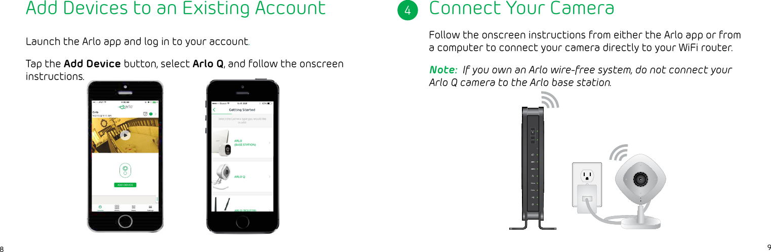 98Launch the Arlo app and log in to your account.Tap the Add Device button, select Arlo Q, and follow the onscreen instructions.Connect Your Camera4Follow the onscreen instructions from either the Arlo app or from a computer to connect your camera directly to your WiFi router. Note:  If you own an Arlo wire-free system, do not connect your Arlo Q camera to the Arlo base station.Add Devices to an Existing Account