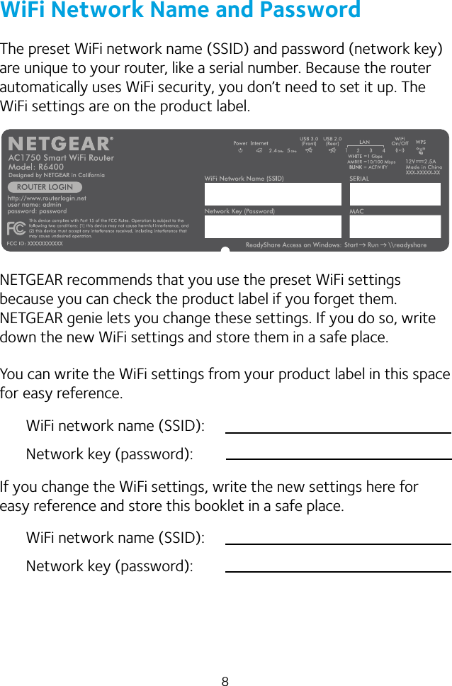 8WiFi Network Name and PasswordThe preset WiFi network name (SSID) and password (network key) are unique to your router, like a serial number. Because the router automatically uses WiFi security, you don’t need to set it up. The WiFi settings are on the product label.NETGEAR recommends that you use the preset WiFi settings because you can check the product label if you forget them. NETGEAR genie lets you change these settings. If you do so, write down the new WiFi settings and store them in a safe place.You can write the WiFi settings from your product label in this space for easy reference.WiFi network name (SSID):Network key (password):If you change the WiFi settings, write the new settings here for easy reference and store this booklet in a safe place.WiFi network name (SSID):Network key (password):