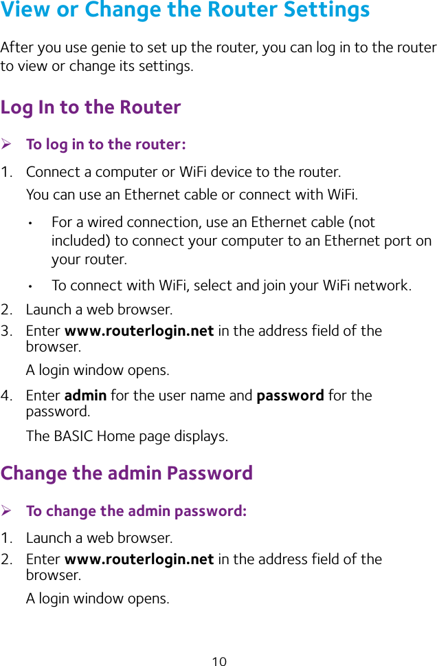 10View or Change the Router SettingsAfter you use genie to set up the router, you can log in to the router to view or change its settings.Log In to the Router ¾To log in to the router:1.  Connect a computer or WiFi device to the router.You can use an Ethernet cable or connect with WiFi. • For a wired connection, use an Ethernet cable (not included) to connect your computer to an Ethernet port on your router.• To connect with WiFi, select and join your WiFi network.2.  Launch a web browser.3.  Enter www.routerlogin.net in the address field of the browser.A login window opens.4.  Enter admin for the user name and password for the password. The BASIC Home page displays.Change the admin Password ¾To change the admin password:1.  Launch a web browser.2.  Enter www.routerlogin.net in the address field of the browser.A login window opens.