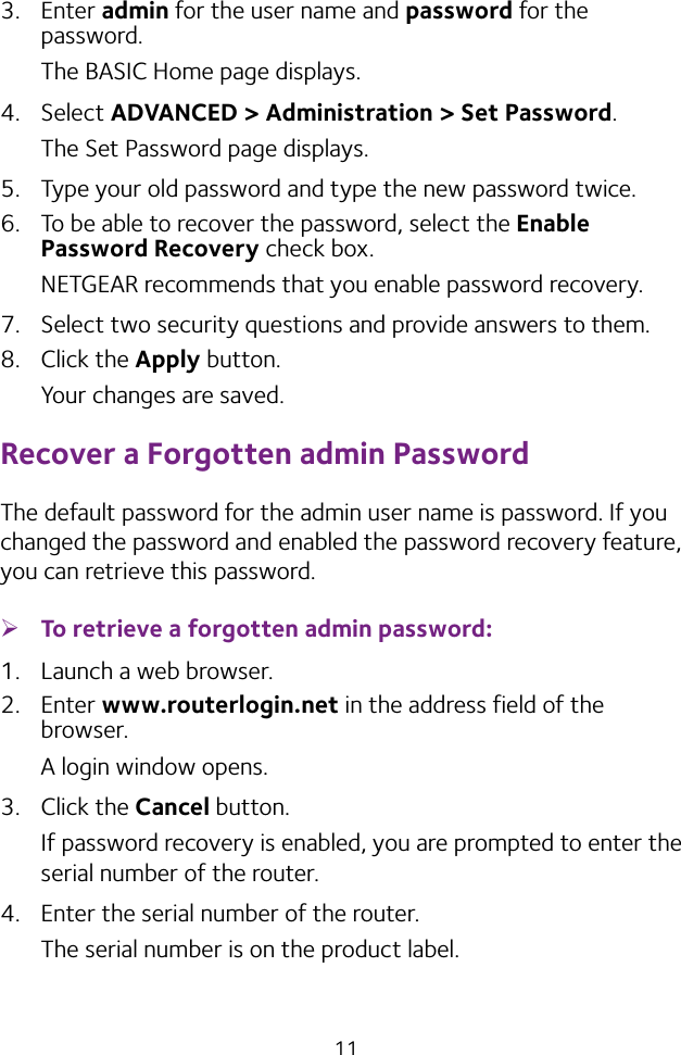 113.  Enter admin for the user name and password for the password. The BASIC Home page displays.4.  Select ADVANCED &gt; Administration &gt; Set Password.The Set Password page displays.5.  Type your old password and type the new password twice. 6.  To be able to recover the password, select the Enable Password Recovery check box.NETGEAR recommends that you enable password recovery.7.  Select two security questions and provide answers to them.8.  Click the Apply button.Your changes are saved.Recover a Forgotten admin PasswordThe default password for the admin user name is password. If you changed the password and enabled the password recovery feature, you can retrieve this password. ¾To retrieve a forgotten admin password:1.  Launch a web browser.2.  Enter www.routerlogin.net in the address field of the browser.A login window opens.3.  Click the Cancel button.If password recovery is enabled, you are prompted to enter the serial number of the router.4.  Enter the serial number of the router.The serial number is on the product label.