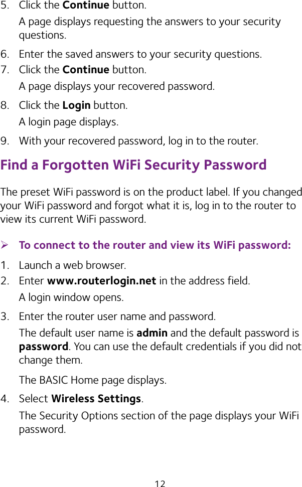 125.  Click the Continue button.A page displays requesting the answers to your security questions.6.  Enter the saved answers to your security questions.7.  Click the Continue button.A page displays your recovered password.8.  Click the Login button.A login page displays.9.  With your recovered password, log in to the router.Find a Forgotten WiFi Security PasswordThe preset WiFi password is on the product label. If you changed your WiFi password and forgot what it is, log in to the router to view its current WiFi password. ¾To connect to the router and view its WiFi password:1.  Launch a web browser.2.  Enter www.routerlogin.net in the address field.A login window opens.3.  Enter the router user name and password.The default user name is admin and the default password is password. You can use the default credentials if you did not change them. The BASIC Home page displays.4.  Select Wireless Settings. The Security Options section of the page displays your WiFi password.