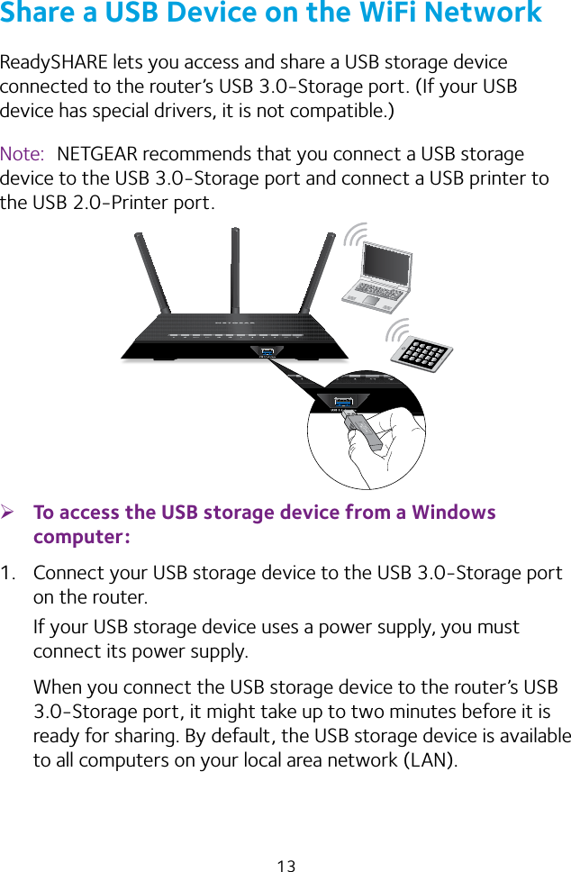 13Share a USB Device on the WiFi NetworkReadySHARE lets you access and share a USB storage device connected to the router’s USB 3.0‑Storage port. (If your USB device has special drivers, it is not compatible.)Note:  NETGEAR recommends that you connect a USB storage device to the USB 3.0‑Storage port and connect a USB printer to the USB 2.0‑Printer port. ¾To access the USB storage device from a Windows computer: 1.  Connect your USB storage device to the USB 3.0‑Storage port on the router.If your USB storage device uses a power supply, you must connect its power supply.When you connect the USB storage device to the router’s USB 3.0‑Storage port, it might take up to two minutes before it is ready for sharing. By default, the USB storage device is available to all computers on your local area network (LAN).