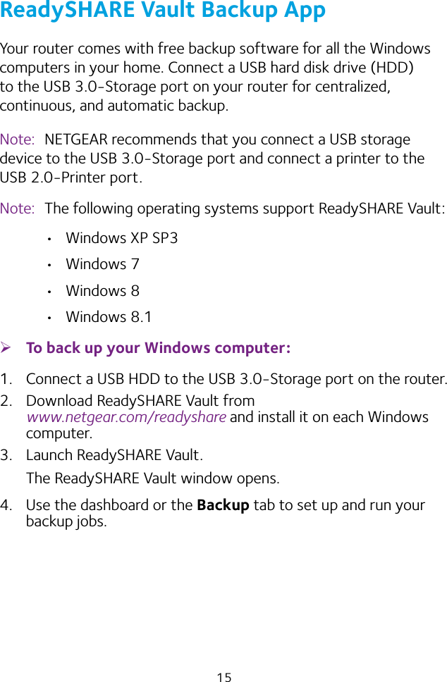 15ReadySHARE Vault Backup AppYour router comes with free backup software for all the Windows computers in your home. Connect a USB hard disk drive (HDD) to the USB 3.0‑Storage port on your router for centralized, continuous, and automatic backup.Note:  NETGEAR recommends that you connect a USB storage device to the USB 3.0‑Storage port and connect a printer to the USB 2.0‑Printer port.Note:  The following operating systems support ReadySHARE Vault: • Windows XP SP3• Windows 7• Windows 8• Windows 8.1 ¾To back up your Windows computer:1.  Connect a USB HDD to the USB 3.0‑Storage port on the router.2.  Download ReadySHARE Vault from  www.netgear.com/readyshare and install it on each Windows computer.3.  Launch ReadySHARE Vault.The ReadySHARE Vault window opens.4.  Use the dashboard or the Backup tab to set up and run your backup jobs.