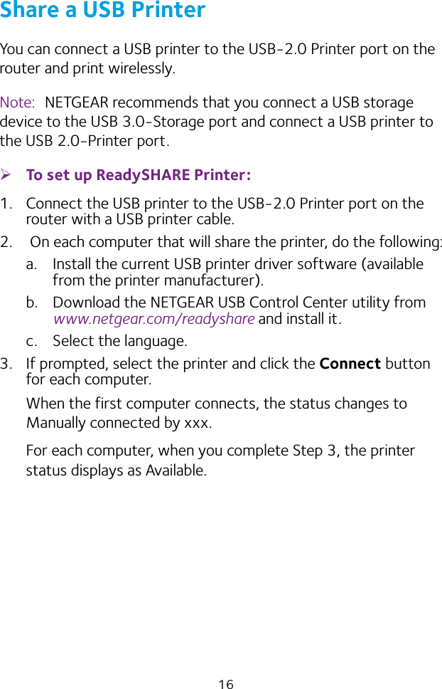 16Share a USB PrinterYou can connect a USB printer to the USB‑2.0 Printer port on the router and print wirelessly.Note:  NETGEAR recommends that you connect a USB storage device to the USB 3.0‑Storage port and connect a USB printer to the USB 2.0‑Printer port. ¾To set up ReadySHARE Printer:1.  Connect the USB printer to the USB‑2.0 Printer port on the router with a USB printer cable.2.   On each computer that will share the printer, do the following:a.  Install the current USB printer driver software (available from the printer manufacturer).b.  Download the NETGEAR USB Control Center utility from www.netgear.com/readyshare and install it.c.  Select the language.3.  If prompted, select the printer and click the Connect button for each computer.When the first computer connects, the status changes to Manually connected by xxx.For each computer, when you complete Step 3, the printer status displays as Available.