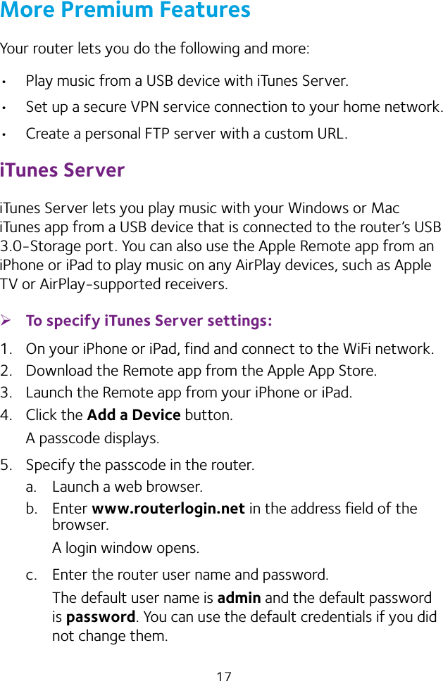 17More Premium FeaturesYour router lets you do the following and more:• Play music from a USB device with iTunes Server.• Set up a secure VPN service connection to your home network.• Create a personal FTP server with a custom URL.iTunes ServeriTunes Server lets you play music with your Windows or Mac iTunes app from a USB device that is connected to the router’s USB 3.0‑Storage port. You can also use the Apple Remote app from an iPhone or iPad to play music on any AirPlay devices, such as Apple TV or AirPlay‑supported receivers.  ¾To specify iTunes Server settings:1.  On your iPhone or iPad, find and connect to the WiFi network.2.  Download the Remote app from the Apple App Store.3.  Launch the Remote app from your iPhone or iPad.4.  Click the Add a Device button.A passcode displays.5.  Specify the passcode in the router.a.  Launch a web browser.b.  Enter www.routerlogin.net in the address field of the browser.A login window opens.c.  Enter the router user name and password.The default user name is admin and the default password is password. You can use the default credentials if you did not change them. 