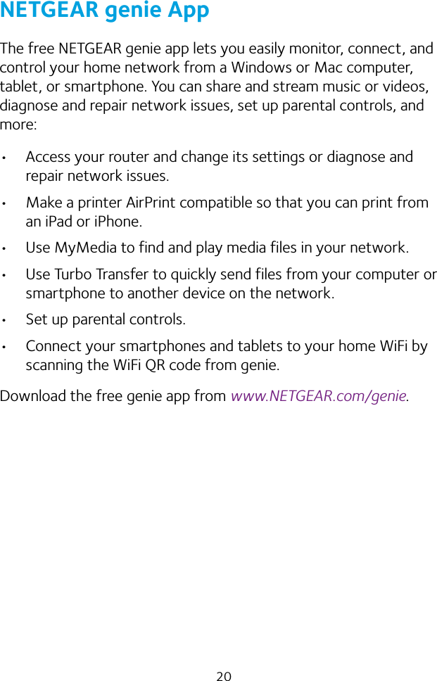 20NETGEAR genie AppThe free NETGEAR genie app lets you easily monitor, connect, and control your home network from a Windows or Mac computer, tablet, or smartphone. You can share and stream music or videos, diagnose and repair network issues, set up parental controls, and more:• Access your router and change its settings or diagnose and repair network issues.• Make a printer AirPrint compatible so that you can print from an iPad or iPhone.• Use MyMedia to find and play media files in your network.• Use Turbo Transfer to quickly send files from your computer or smartphone to another device on the network.• Set up parental controls.• Connect your smartphones and tablets to your home WiFi by scanning the WiFi QR code from genie.Download the free genie app from www.NETGEAR.com/genie.